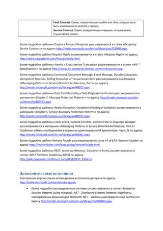 Fault Contract. Схема, определяющая ошибки или сбои, которые могут
                         быть возвращены из запроса к сервису.
                         Service Contract. Схема, определяющая операции, которые может
                         осуществлять сервис.



Более подробно шаблоны Duplex и Request Response рассматриваются в статье «Designing
Service Contracts» по адресу http://msdn.microsoft.com/en-us/library/ms733070.aspx.
Более подробно шаблон Request-Reply рассматривается в статье «Request-Reply» по адресу
http://www.eaipatterns.com/RequestReply.html.
Более подробно шаблоны Atomic и Cross-service Transaction рассматриваются в статье «WS-*
Specifications» по адресу http://www.ws-standards.com/ws-atomictransaction.asp.
Более подробно шаблоны Command, Document Message, Event Message, Durable Subscriber,
Idempotent Receiver, Polling Consumer и Transactional Client рассматриваются в материале
«Messaging Patterns in Service-Oriented Architecture, Part I» по адресу
http://msdn.microsoft.com/en-us/library/aa480027.aspx.
Более подробно шаблоны Data Confidentiality и Data Origin Authentication рассматриваются в
материале «Chapter 2: Message Protection Patterns» по адресу http://msdn.microsoft.com/en-
us/library/aa480573.aspx.
Более подробно шаблоны Replay Detection, Exception Shielding и Validation рассматриваются в
материале «Chapter 5: Service Boundary Protection Patterns» по адресу
http://msdn.microsoft.com/en-us/library/aa480597.aspx.
Более подробно шаблоны Claim Check, Content Enricher, Content Filter и Envelope Wrapper
рассматриваются в материале «Messaging Patterns in Service Oriented Architecture, Part 2»
(Шаблоны обмена сообщениями в сервисно-ориентированной архитектуре, Часть 2) по адресу
http://msdn.microsoft.com/en-us/library/aa480061.aspx.
Более подробно шаблон Remote Façade рассматривается в статье «P of EAA: Remote Façade» по
адресу http://martinfowler.com/eaaCatalog/remoteFacade.html.
Более подробно шаблоны REST, такие как Behavior, Container и Entity, рассматриваются в
статье «REST Patterns» (Шаблоны REST) по адресу
http://wiki.developer.mindtouch.com/REST/REST_Patterns.



Дополнительные источники
Электронная версия списка используемых источников доступна по адресу
http://www.microsoft.com/architectureguide.
        Более подробно распределенные системы рассматриваются в статье «Enterprise
         Solution Patterns Using Microsoft .NET - Distributed Systems Patterns» (Шаблоны
         корпоративных решений для Microsoft .NET – шаблоны распределенных систем) по
         адресу http://msdn.microsoft.com/en-us/library/ms998483.aspx.
 