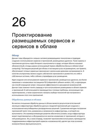 26
Проектирование
размещаемых сервисов и
сервисов в облаке
Обзор
Данная глава обращается к новым и активно развивающимся технологиям и подходам
создания и использования сервисов и приложений, размещаемых удаленно. Такие сервисы и
приложения доступны через Интернет и выполняются в среде, которую обычно называют
облаком (cloud), отсюда широко используемый термин обработка данных в облаке (cloud
computing). Поставщики решений для облака и поставщики услуг их размещения, как правило,
обеспечивают готовые сервисные приложения с различными уровнями настраиваемости. В
качестве альтернативы можно создать собственное приложение и разместить его либо в
собственных системах, либо в облаке у провайдера услуг размещения.
Идея создания или использования сервисов и приложений, размещенных удаленно, все более
привлекает и независимых поставщиков ПО (independent software vendors, ISV), и корпорации
как способ сокращения затрат, повышения эффективности и расширения возможностей.
Данная глава поможет понять природу и пути использования размещаемых в облаке сервисов
и приложений. В ней описываются преимущества и типовые проблемы, возникающие при
проектировании, а также ограничения и вопросы выбора технологий при построении и
использовании этого типа приложений.

Обработка данных в облаке
Во многих отношениях обработка данных в облаке является результатом естественной
эволюции инфраструктуры обработки данных и моделей приложений для создания и
использования масштабируемых распределенных решений. С развитием методик построения
приложений такого типа, развивались и возможности инфраструктуры, в которой они
выполняются. Это взаимоусиливающее развитие обеспечило условия, когда инфраструктура
может подготавливаться и обслуживаться во многом независимо от приложений, которые в
ней размещаются. Это, в свою очередь, позволяет приложениям использовать преимущества
поддерживаемых инфраструктурой сервисов и возможностей, уделяя при этом основное
внимания бизнес-функциональности.
 