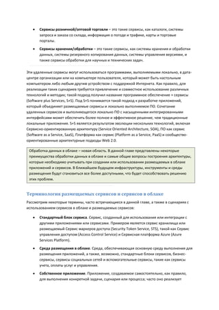    Сервисы розничной/оптовой торговли – это такие сервисы, как каталоги, системы
       запроса и заказа со склада, информация о погоде и трафике, карты и торговые
       порталы.

      Сервисы хранения/обработки – это такие сервисы, как системы хранения и обработки
       данных, системы резервного копирования данных, системы управления версиями, и
       также сервисы обработки для научных и технических задач.

Эти удаленные сервисы могут использоваться программами, выполняемыми локально, в дата-
центре организации или на компьютере пользователя, который может быть настольным
компьютером либо любым другим устройством с поддержкой Интернета. Как правило, для
реализации таких сценариев требуется привлечение и совместное использование различных
технологий и методик; такой подход получил название программное обеспечение + сервисы
(Software plus Services, S+S). Под S+S понимается такой подход к разработке приложений,
который объединяет размещаемые сервисы и локально выполняемое ПО. Сочетание
удаленных сервисов и выполняющегося локально ПО с насыщенными интегрированными
интерфейсами может обеспечить более полное и эффективное решение, чем традиционные
локальные приложения. S+S является результатом эволюции нескольких технологий, включая
Сервисно-ориентированную архитектуру (Service Oriented Architecture, SOA), ПО как сервис
(Software as a Service, SaaS), Платформа как сервис (Platform as a Service, PaaS) и сообщество-
ориентированные архитектурные подходы Web 2.0.

 Обработка данных в облаке – новая область. В данной главе представлены некоторые
 преимущества обработки данных в облаке и самые общие вопросы построения архитектуры,
 которые необходимо учитывать при создании или использовании размещаемых в облаке
 приложений и сервисов. В ближайшем будущем инфраструктуры, инструменты и среды
 размещения будут становиться все более доступными, что будет способствовать решению
 этих проблем.


Терминология размещаемых сервисов и сервисов в облаке
Рассмотрим некоторые термины, часто встречающиеся в данной главе, а также в сценариях с
использованием сервисов в облаке и размещаемых сервисов:

      Стандартный блок сервиса. Сервис, созданный для использования или интеграции с
       другими приложениями или сервисами. Примером является сервис хранилища или
       размещаемый Сервис маркеров доступа (Security Token Service, STS), такой как Сервис
       управления доступом (Access Control Service) и Сервисная платформа Azure (Azure
       Services Platform).

      Среда размещения в облаке. Среда, обеспечивающая основную среду выполнения для
       размещения приложений, а также, возможно, стандартные блоки сервисов, бизнес-
       сервисы, сервисы социальных сетей и вспомогательные сервисы, такие как сервисы
       учета, оплаты услуг и управления.
      Собственное приложение. Приложение, создаваемое самостоятельно, как правило,
       для выполнения конкретной задачи, сценария или процесса; часто оно реализует
 