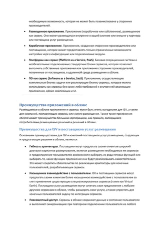 необходимую возможность, которая не может быть позаимствована у сторонних
       производителей.
      Размещенное приложение. Приложение (коробочное или собственное), размещенное
       как сервис. Оно может размещаться внутренне в вашей системе или внешне у партнера
       или поставщика услуг размещения.
      Коробочное приложение. Приложение, созданное сторонним производителем или
       поставщиком, которое может предоставлять только ограниченные возможности
       настройки через конфигурацию или подключаемые модули.
      Платформа как сервис (Platform as a Service, PaaS). Базовая операционная система и
       необязательные подключаемые стандартные блоки сервисов, которая позволяет
       выполнять собственные приложения или приложения сторонних производителей,
       полученные от поставщиков, в удаленной среде размещения в облаке.

      ПО как сервис (Software as a Service, SaaS). Приложения, осуществляющие
       комплексные бизнес-задачи или реализующие бизнес-сервисы, которые можно
       использовать как сервисы без каких-либо требований к внутренней реализации
       приложения, кроме композиции и UI.



Преимущества приложений в облаке
Размещаемые в облаке приложения и сервисы могут быть очень выгодными для ISV, а также
для компаний, поставляющих сервисы или услуги размещения. Также такие приложения
обеспечивают преимущества большим корпорациям, как правило, являющимся
потребителями размещаемых решений и решений в облаке.

Преимущества для ISV и поставщиков услуг размещения
Основными преимуществами для ISV и компаний-поставщиков услуг размещения, создающих
и предлагающих решения в облаке, являются:

      Гибкость архитектуры. Поставщики могут предлагать своим клиентам широкий
       диапазон вариантов развертывания, включая размещение необходимых им сервисов
       и предоставление пользователям возможности выбирать из ряда готовых функций или
       выбирать то, какие функции приложения они будут реализовывать самостоятельно.
       Это может сократить обязательства по реализации архитектуры для конечных
       пользователей, разрабатывающих сервисы.
      Насыщенное взаимодействие с пользователем. ISV и поставщики сервисов могут
       предлагать своим клиентам более насыщенное взаимодействие с пользователем за
       счет применения существующих специализированных сервисов (таких как Virtual
       Earth). Поставщики услуг размещения могут сочетать свои предложения с любыми
       другими сервисами в облаке, чтобы расширить свои услуги, а также упростить для
       конечных пользователей задачу по интеграции сервисов.
      Повсеместный доступ. Сервисы в облаке сохраняют данные и состояние пользователя
       и выполняют синхронизацию при повторном подключении пользователя из любого
 