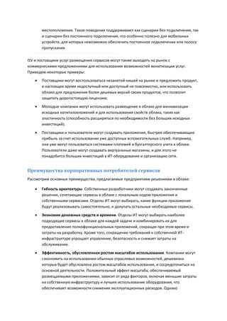 местоположения. Такое поведение поддерживают как сценарии без подключения, так
       и сценарии без постоянного подключения, что особенно полезно для мобильных
       устройств, для которых невозможно обеспечить постоянное подключение или полосу
       пропускания.

ISV и поставщики услуг размещения сервисов могут также выходить на рынок с
коммерческими предложениями для использования возможностей монетизации услуг.
Приведем некоторые примеры:
      Поставщики могут воспользоваться незанятой нишей на рынке и предложить продукт,
       в настоящее время недоступный или доступный не повсеместно, или использовать
       облако для предложения более дешевых версий своих продуктов, что позволит
       защитить дорогостоящую лицензию.

      Молодые компании могут использовать размещение в облаке для минимизации
       исходных капиталовложений и для использования свойств облака, таких как
       эластичность (способность расширяться по необходимости без больших исходных
       инвестиций).
      Поставщики и пользователи могут создавать приложения, быстрее обеспечивающие
       прибыль за счет использования уже доступных вспомогательных служб. Например,
       они уже могут пользоваться системами платежей и бухгалтерского учета в облаке.
       Пользователи даже могут создавать виртуальные магазины, и для этого не
       понадобится больших инвестиций в ИТ-оборудование и организацию сети.


Преимущества корпоративных потребителей сервисов
Рассмотрим основные преимущества, предлагаемые предприятиям решениями в облаке:

      Гибкость архитектуры. Собственные разработчики могут создавать законченные
       решения, сочетающие сервисы в облаке с локальным кодом приложения и
       собственными сервисами. Отделы ИТ могут выбирать, какие функции приложения
       будут реализовывать самостоятельно, и докупать остальные необходимые сервисы.

      Экономия денежных средств и времени. Отделы ИТ могут выбирать наиболее
       подходящие сервисы в облаке для каждой задачи и комбинировать их для
       предоставления полнофункциональных приложений, сокращая при этом время и
       затраты на разработку. Кроме того, сокращение требований к собственной ИТ-
       инфраструктуре упрощает управление, безопасность и снижает затраты на
       обслуживание.

      Эффективность, обусловленная ростом масштабов использования. Компании могут
       сэкономить на использовании обычных отраслевых возможностей, дешевизна
       которых будет обусловлена ростом масштабов использования, и сосредоточиться на
       основной деятельности. Положительный эффект масштаба, обеспечиваемый
       размещаемыми приложениями, зависит от ряда факторов, включая меньшие затраты
       на собственную инфраструктуру и лучшее использование оборудования, что
       обеспечивает возможности снижения эксплуатационных расходов. Однако
 