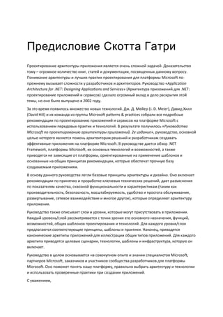 Предисловие Скотта Гатри
Проектирование архитектуры приложения является очень сложной задачей. Доказательство
тому – огромное количество книг, статей и документации, посвященных данному вопросу.
Понимание архитектуры и лучших практик проектирования для платформы Microsoft по-
прежнему вызывает сложности у разработчиков и архитекторов. Руководство «Application
Architecture for .NET: Designing Applications and Services» (Архитектура приложений для .NET:
проектирование приложений и сервисов) сделало огромный вклад в дело раскрытия этой
темы, но оно было выпущено в 2002 году.
За это время появилось множество новых технологий. Дж. Д. Мейер (J. D. Meier), Давид Хилл
(David Hill) и их команда из группы Microsoft patterns & practices собрали все подробные
рекомендации по проектированию приложений и сервисов на платформе Microsoft с
использованием передовых практик и технологий. В результате получилось «Руководство
Microsoft по проектированию архитектуры приложений. 2е издание», руководство, основной
целью которого является помочь архитекторам решений и разработчикам создавать
эффективные приложения на платформе Microsoft. В руководстве дается обзор .NET
Framework, платформы Microsoft, их основных технологий и возможностей, а также
приводятся не зависящие от платформы, ориентированные на применение шаблонов и
основанные на общих принципах рекомендации, которые обеспечат прочную базу
создаваемым приложениям.
В основу данного руководства легли базовые принципы архитектуры и дизайна. Оно включает
рекомендации по принятию и проработке ключевых технических решений, дает разъяснения
по показателям качества, сквозной функциональности и характеристикам (таким как
производительность, безопасность, масштабируемость, удобство и простота обслуживания,
развертывание, сетевое взаимодействие и многое другое), которые определяют архитектуру
приложения.
Руководство также описывает слои и уровни, которые могут присутствовать в приложении.
Каждый уровень/слой рассматривается с точки зрения его основного назначения, функций,
возможностей, общих шаблонов проектирования и технологий. Для каждого уровня/слоя
предлагаются соответствующие принципы, шаблоны и практики. Наконец, приводятся
канонические архетипы приложений для иллюстрации общих типов приложений. Для каждого
архетипа приводятся целевые сценарии, технологии, шаблоны и инфраструктура, которую он
включает.
Руководство в целом основывается на совокупном опыте и знании специалистов Microsoft,
партнеров Microsoft, заказчиков и участников сообщества разработчиков для платформы
Microsoft. Оно поможет понять нашу платформу, правильно выбрать архитектуру и технологии
и использовать проверенные практики при создании приложений.
С уважением,
 