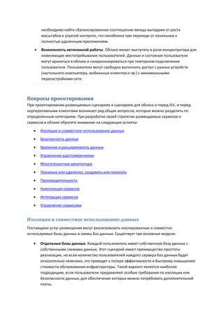 необходимо найти сбалансированное соотношение между выгодами от роста
       масштабов и утратой контроля, что неизбежно при переходе от локальных к
       полностью удаленным приложениям.

      Возможность автономной работы. Облако может выступать в роли концентратора для
       изменяющих местопребывание пользователей. Данные и состояние пользователя
       могут храниться в облаке и синхронизироваться при повторном подключении
       пользователя. Пользователи могут свободно выполнять доступ с разных устройств
       (настольного компьютера, мобильных клиентов и пр.) с минимальными
       перенастройками сети.



Вопросы проектирования
При проектировании размещаемых сценариев и сценариев для облака и перед ISV, и перед
корпоративными клиентами возникает ряд общих вопросов, которые можно разделить по
определенным категориям. При разработке своей стратегии размещаемых сервисов и
сервисов в облаке обратите внимание на следующие аспекты:
      Изоляция и совместное использование данных
      Безопасность данных

      Хранение и расширяемость данных
      Управление удостоверениями
      Многотенантная архитектура
      Локально или удаленно, создавать или покупать
      Производительность
      Композиция сервисов
      Интеграция сервисов

      Управление сервисами


Изоляция и совместное использование данных
Поставщики услуг размещения могут реализовывать изолированные и совместно
используемые базы данных и схемы баз данных. Существует три основные модели:

      Отдельные базы данных. Каждый пользователь имеет собственную базу данных с
       собственными схемами данных. Этот сценарий имеет преимущество простоты
       реализации, но если количество пользователей каждого сервера баз данных будет
       относительно невелико, это приведет к потере эффективности и быстрому повышению
       стоимости обслуживания инфраструктуры. Такой вариант является наиболее
       подходящим, если пользователи предъявляют особые требования по изоляции или
       безопасности данных, для обеспечения которых можно потребовать дополнительной
       платы.
 