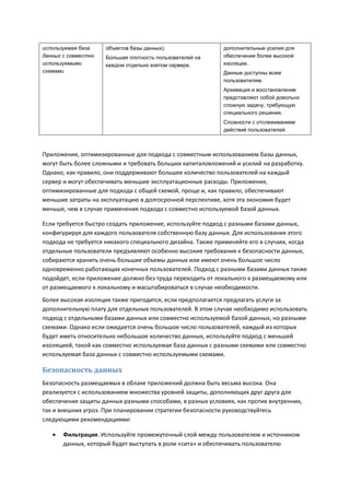 используемая база    объектов базы данных).                 дополнительные усилия для
данных с совместно   Большая плотность пользователей на     обеспечения более высокой
используемыми        каждом отдельно взятом сервере.        изоляции.
схемами                                                     Данные доступны всем
                                                            пользователям.
                                                            Архивация и восстановление
                                                            представляют собой довольно
                                                            сложную задачу, требующую
                                                            специального решения.
                                                            Сложности с отслеживанием
                                                            действий пользователей.



Приложения, оптимизированные для подхода с совместным использованием базы данных,
могут быть более сложными и требовать больших капиталовложений и усилий на разработку.
Однако, как правило, они поддерживают большее количество пользователей на каждый
сервер и могут обеспечивать меньшие эксплуатационные расходы. Приложения,
оптимизированные для подхода с общей схемой, проще и, как правило, обеспечивают
меньшие затраты на эксплуатацию в долгосрочной перспективе, хотя эта экономия будет
меньше, чем в случае применения подхода с совместно используемой базой данных.

Если требуется быстро создать приложение, используйте подход с разными базами данных,
конфигурируя для каждого пользователя собственную базу данных. Для использования этого
подхода не требуется никакого специального дизайна. Также применяйте его в случаях, когда
отдельные пользователи предъявляют особенно высокие требования к безопасности данных,
собираются хранить очень большие объемы данных или имеют очень большое число
одновременно работающих конечных пользователей. Подход с разными базами данных также
подойдет, если приложение должно без труда переходить от локального к размещаемому или
от размещаемого к локальному и масштабироваться в случае необходимости.
Более высокая изоляция также пригодится, если предполагается предлагать услуги за
дополнительную плату для отдельных пользователей. В этом случае необходимо использовать
подход с отдельными базами данных или совместно используемой базой данных, но разными
схемами. Однако если ожидается очень большое число пользователей, каждый из которых
будет иметь относительно небольшое количество данных, используйте подход с меньшей
изоляцией, такой как совместно используемая база данных с разными схемами или совместно
используемая база данных с совместно используемыми схемами.

Безопасность данных
Безопасность размещаемых в облаке приложений должна быть весьма высока. Она
реализуется с использованием множества уровней защиты, дополняющих друг друга для
обеспечения защиты данных разными способами, в разных условиях, как против внутренних,
так и внешних угроз. При планировании стратегии безопасности руководствуйтесь
следующими рекомендациями:

      Фильтрация. Используйте промежуточный слой между пользователем и источником
       данных, который будет выступать в роли «сита» и обеспечивать пользователю
 