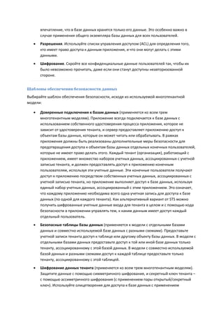 впечатление, что в базе данных хранятся только его данные. Это особенно важно в
       случае применения общего экземпляра базы данных для всех пользователей.
      Разрешения. Используйте списки управления доступом (ACL) для определения того,
       кто имеет право доступа к данным приложения, и что они могут делать с этими
       данными.
      Шифрование. Скройте все конфиденциальные данные пользователей так, чтобы их
       было невозможно прочитать, даже если они станут доступны неавторизованной
       стороне.


Шаблоны обеспечения безопасности данных
Выбирайте шаблон обеспечения безопасности, исходя из используемой многотенантной
модели:

      Доверенные подключения к базам данных (применяется ко всем трем
       многотенантным моделям). Приложение всегда подключается к базе данных с
       использованием собственного удостоверения процесса приложения, которое не
       зависит от удостоверения тенанта, и сервер предоставляет приложению доступ к
       объектам базы данных, которые он может читать или обрабатывать. В рамках
       приложения должны быть реализованы дополнительные меры безопасности для
       предотвращения доступа к объектам базы данных отдельных конечных пользователей,
       которые не имеют право делать этого. Каждый тенант (организация), работающий с
       приложением, имеет множество наборов учетных данных, ассоциированных с учетной
       записью тенанта, и должен предоставлять доступ к приложению конечным
       пользователям, используя эти учетные данные. Эти конечные пользователи получают
       доступ к приложению посредством собственных учетных данных, ассоциированных с
       учетной записью тенанта, но приложение выполняет доступ к базе данных, используя
       единый набор учетных данных, ассоциированный с этим приложением. Это означает,
       что каждому приложению необходима всего одна учетная запись для доступа к базе
       данных (по одной для каждого тенанта). Как альтернативный вариант от STS можно
       получить шифрованные учетные данные входа для тенанта в целом и с помощью кода
       безопасности в приложении управлять тем, к каким данным имеет доступ каждый
       отдельный пользователь.
      Безопасные таблицы базы данных (применяется к модели с отдельными базами
       данных и совместно используемой базе данных с разными схемами). Предоставьте
       учетной записи тенанта доступ к таблице или другому объекту базы данных. В модели с
       отдельными базами данных предоставьте доступ к той или иной базе данных только
       тенанту, ассоциированному с этой базой данных. В модели с совместно используемой
       базой данных и разными схемами доступ к каждой таблице предоставьте только
       тенанту, ассоциированному с этой таблицей.
      Шифрование данных тенанта (применяется ко всем трем многотенантным моделям).
       Защитите данные с помощью симметричного шифрования, и секретный ключ тенанта –
       с помощью ассиметричного шифрования (с применением пары открытый/секретный
       ключ). Используйте олицетворения для доступа к базе данных с применением
 