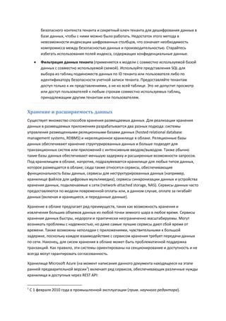 безопасного контекста тенанта и секретный ключ тенанта для дешифрования данных в
          базе данных, чтобы с ними можно было работать. Недостаток этого метода в
          невозможности индексации шифрованных столбцов, что означает необходимость
          компромисса между безопасностью данных и производительностью. Старайтесь
          избегать использования полей индекса, содержащих конфиденциальные данные.
         Фильтрация данных тенанта (применяется к модели с совместно используемой базой
          данных с совместно используемой схемой). Используйте представления SQL для
          выбора из таблиц подмножеств данных по ID тенанта или пользователя либо по
          идентификатору безопасности учетной записи тенанта. Предоставляйте тенантам
          доступ только к их представлениями, а не ко всей таблице. Это не допустит просмотр
          или доступ пользователей к любым строкам совместно используемых таблиц,
          принадлежащим другим тенантам или пользователям.


Хранение и расширяемость данных
Существует множество способов хранения размещаемых данных. Для реализации хранения
данных в размещаемых приложениях разрабатывается два разных подхода: системы
управления размещенными реляционными базами данных (hosted relational database
management systems, RDBMS) и нереляционное хранилище в облаке. Реляционные базы
данных обеспечивают хранение структурированных данных и больше подходят для
транзакционных систем или приложений с интенсивным вводом/выводом. Также обычно
такие базы данных обеспечивают меньшую задержку и расширенные возможности запросов.
Под хранилищем в облаке, напротив, подразумевается хранилище для любых типов данных,
которое размещается в облаке; сюда также относятся сервисы, обеспечивающие
функциональность базы данных, сервисы для неструктурированных данных (например,
хранилище файлов для цифровых мультимедиа), сервисы синхронизации данных и устройства
хранения данных, подключаемые к сети (network-attached storage, NAS). Сервисы данных часто
предоставляются по модели повременной оплаты или, в данном случае, оплате за гигабайт
данных (включая и хранящиеся, и переданные данные).

Хранение в облаке предлагает ряд преимуществ, таких как возможность хранения и
извлечения больших объемов данных из любой точки земного шара в любое время. Сервисы
хранения данных быстры, недороги и практически неограниченно масштабируемы. Могут
возникать проблемы с надежностью, но даже самые лучшие сервисы дают сбой время от
времени. Также возможны неполадки с приложениями, чувствительными к большой
задержке, поскольку каждое взаимодействие с сервисом хранения требует передачи данных
по сети. Наконец, для сисем хранения в облаке может быть проблематичной поддержка
транзакций. Как правило, эти системы ориентированы на секционирование и доступность и не
всегда могут гарантировать согласованность.

Хранилище Microsoft Azure (на момент написания данного документа находящееся на этапе
ранней предварительной версии1) включает ряд сервисов, обеспечивающих различные нужды
хранилища и доступных через REST API:


1
    С 1 февраля 2010 года в промышленной эксплуатации (прим. научного редактора).
 