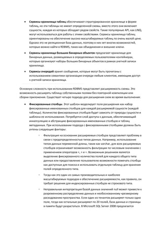    Сервисы хранилища таблиц обеспечивают структурированное хранилище в форме
       таблиц, но эти таблицы не имеют определенной схемы, вместо этого они включают
       сущности, каждая из которых обладает рядом свойств. Такие популярные API, как LINQ,
       могут использоваться для работы с этими свойствами. Сервисы хранилища таблиц
       ориентированы на обеспечение высоко масштабируемых таблиц по очень малой цене.
       Однако это не реляционная база данных, поэтому в них нет многих возможностей,
       которые можно найти в RDBMS, таких как объединения и внешние ключи.
      Сервисы хранилища больших бинарных объектов предлагают хранилище для
       бинарных данных, размещаемых в определяемых пользователями контейнерах,
       которые организуют наборы больших бинарных объектов в рамках учетной записи
       хранилища.
      Сервисы очередей хранят сообщения, которые могут быть прочитаны с
       использованием семантики организации очереди любым клиентом, имеющим доступ
       к учетной записи хранилища.

Основную сложность при использовании RDBMS представляет расширяемость схемы. Это
возможность расширять таблицу собственными полями без повторной компиляции или
сборки приложения. Существует четыре подхода для расширения схем во время выполнения:

      Фиксированные столбцы. Этот шаблон моделирует поля расширения как набор
       фиксированных именованных столбцов для каждой расширяемой сущности (каждой
       таблицы). Количество фиксированных столбцов будет зависеть от природы сущности и
       шаблона ее использования. Потребуется слой доступа к данным, обеспечивающий
       инкапсуляцию и абстракцию фиксированных именованных столбцов и таблиц
       метаданных. При использовании подхода с фиксированными столбцами должны быть
       учтены следующие факторы:

             ◦   Фильтрация на основании расширяемых столбцов представляет проблему в
                 связи с предопределенностью типов данных. Например, использование
                 типов данных переменной длины, таких как varchar, для всех расширяемых
                 столбцов ограничивает возможность фильтрации по числовым значениям с
                 применением операторов <, > и =. Возможным решением является
                 выделение фиксированного количества полей для каждого общего типа
                 данных или предоставление пользователю возможности помечать столбцы
                 как доступные для поиска и использовать отдельную таблицу для хранения
                 полей определенного типа.

             ◦   Тогда как это один из самых производительных и наиболее
                 масштабируемых подходов к обеспечению расширяемости, как правило, он
                 требует решения для индексированных столбцов не строкового типа.

             ◦   Неправильная интерпретация базой данных значений null может привести к
                 разреженному распределению данных и необоснованному чрезмерному
                 расходованию пространства. Если один из тенантов расширяет только одно
                 поле, тогда как остальные расширяют по 20 полей, база данных и страницы
                 в памяти будут разрастаться. В Microsoft SQL Server 2008 предлагается
 