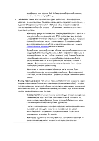 модификатор для столбцов SPARSE (Разреженный), который помогает
              несколько смягчить эту проблему.
   Собственные схемы. Этот шаблон используется в сочетании с многотенантной
    моделью с разными схемами. Каждая схема принадлежит определенному тенанту и
    содержит определенный, отличный от остальных, набор расширяемых строго
    типизированных столбцов. Для подхода с собственными схемами следует учесть
    следующие факторы:
          ◦   Этот подход требует инкапсуляции и абстракции слоя доступа к данным и
              наличия обработчика запросов, хотя O/RM-инфраструктуры, такие как
              Microsoft Entity Framework (EF) или инфраструктура с открытым исходным
              кодом NHibernate, могут упростить реализацию. Больше сведений по
              данным вопросам можно найти в материалах, приведенных в разделе
              Дополнительные источники в конце этой главы.

          ◦   Каждый тенант имеет собственную таблицу, и схема таблицы меняется при
              каждом добавлении или удалении поля. Запросы работают с данными с
              плавающей точкой (не все столбцы строкового типа). Однако обновление
              схемы базы данных является непростой задачей из-за масштабного
              дублирования совместно используемых полей тенантов (в отличие от
              подхода с фиксированными столбцами, когда одна или более таблиц
              являются общими для всех тенантов).
          ◦   Фильтрация по расширенным столбцам при таком подходе более
              производительна, чем при использовании шаблона с фиксированными
              столбцами, потому что в данном случае используются элементарные типы
              данных.

   Таблица пар имя/значение. Этот шаблон позволяет потребителям расширять модель
    данных произвольным образом (неограниченным количеством столбцов), сохраняя
    собственные данные в отдельной таблице и используя метаданные для определения
    меток и типов данных для собственных полей каждого тенанта. При использовании
    подхода учитывайте следующие факторы:
          ◦   Он вводит дополнительный уровень сложности для функций базы данных,
              таких как индексация, запросы и обновление записей. Например, для
              извлечения данных необходимо больше операций объединения, также
              сложность представляют фильтрация и группировка.
          ◦   Работать приходится лишь с одной базой данных. Однако если рост числа
              пользователей приводит к увеличению базы данных, она может
              масштабироваться вертикально с секционированием тенантов для
              использования отдельных баз данных.
          ◦   Этот подход будет менее производительным, чем остальные, поскольку
              извлечение данных требует множества операций объединения.
 