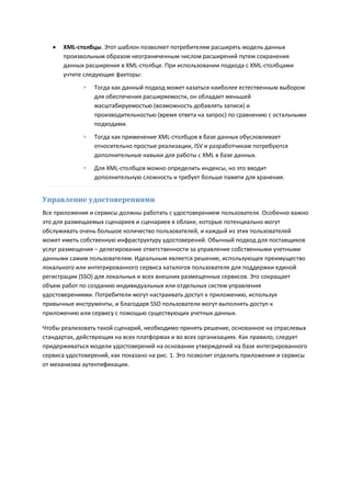    XML-столбцы. Этот шаблон позволяет потребителям расширять модель данных
       произвольным образом неограниченным числом расширений путем сохранения
       данных расширения в XML-столбце. При использовании подхода с XML-столбцами
       учтите следующие факторы:
             ◦   Тогда как данный подход может казаться наиболее естественным выбором
                 для обеспечения расширяемости, он обладает меньшей
                 масштабируемостью (возможность добавлять записи) и
                 производительностью (время ответа на запрос) по сравнению с остальными
                 подходами.

             ◦   Тогда как применение XML-столбцов в базе данных обусловливает
                 относительно простые реализации, ISV и разработчикам потребуются
                 дополнительные навыки для работы с XML в базе данных.

             ◦   Для XML-столбцов можно определить индексы, но это вводит
                 дополнительную сложность и требует больше памяти для хранения.


Управление удостоверениями
Все приложения и сервисы должны работать с удостоверением пользователя. Особенно важно
это для размещаемых сценариев и сценариев в облаке, которые потенциально могут
обслуживать очень большое количество пользователей, и каждый из этих пользователей
может иметь собственную инфраструктуру удостоверений. Обычный подход для поставщиков
услуг размещения – делегирование ответственности за управление собственными учетными
данными самим пользователям. Идеальным является решение, использующее преимущество
локального или интегрированного сервиса каталогов пользователя для поддержки единой
регистрации (SSO) для локальных и всех внешних размещенных сервисов. Это сокращает
объем работ по созданию индивидуальных или отдельных систем управления
удостоверениями. Потребители могут настраивать доступ к приложению, используя
привычные инструменты, и благодаря SSO пользователи могут выполнять доступ к
приложению или сервису с помощью существующих учетных данных.

Чтобы реализовать такой сценарий, необходимо принять решение, основанное на отраслевых
стандартах, действующих на всех платформах и во всех организациях. Как правило, следует
придерживаться модели удостоверений на основании утверждений на базе интегрированного
сервиса удостоверений, как показано на рис. 1. Это позволит отделить приложения и сервисы
от механизма аутентификации.
 