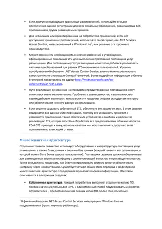    Если доступно подходящее хранилище удостоверений, используйте его для
        обеспечения единой регистрации для всех локальных приложений, размещаемых Веб-
        приложений и других размещаемых сервисов.

       Для небольших или ориентированных на потребителя приложений, если нет
        доступного хранилища удостоверений, используйте такой сервис, как .NET Services
        Access Control, интегрированный в Windows Live1, или решение от стороннего
        производителя.

       Может возникнуть необходимость внесения изменений в утверждения,
        сформированные локальным STS, для выполнения требований поставщика услуг
        размещения. Или поставщикам услуг размещения может понадобиться реализовать
        системы преобразований для разных STS-механизмов пользователей. Уровень
        преобразований обеспечит .NET Access Control Service, или его можно реализовать
        самостоятельно с помощью Geneva Framework. Более подробная информация о Geneva
        Framework представлена по адресу http://msdn.microsoft.com/en-
        us/security/aa570351.aspx.
       Пути реализации основанных на стандартах продуктов разных поставщиков могут
        отличаться очень незначительно. Проблемы с совместимостью и возможностью
        взаимодействия возникают, только если эти продукты следуют стандартам не строго
        или обеспечивают немного разную их реализацию.
       Если решено создавать собственный STS, обеспечьте его защиту от атак. В этом сервисе
        содержатся все данные аутентификации, поэтому его уязвимость приведет к
        уязвимости приложений. Также обеспечьте устойчивую к ошибкам и надежную
        реализацию STS, которая способна обработать все предполагаемые объемы запросов.
        Сбой STS приведет к тому, что пользователи не смогут выполнять доступ ко всем
        приложениям, зависящим от него.


Многотенантная архитектура
Отдельные тенанты совместно используют оборудование и инфраструктуру поставщика услуг
размещения, а также базы данных и системы баз данных (каждый тенант – это организация, в
которой может быть более одного пользователя). Поставщики сервисов должны обеспечивать
для размещаемых сервисов платформу с соответствующей емкостью и производительностью.
Также они должны продумать, как будут контролировать систему затрат и обеспечивать
настройку через конфигурацию. Существует четыре общих этапа перехода к эффективной
многотенантной архитектуре с поддержкой пользовательской конфигурации. Эти этапы
описываются в следующих разделах:

       Собственная архитектура. Каждый потребитель выполняет отдельную копию ПО,
        предназначенную только для него, и единственный способ поддерживать множество
        потребителей – предоставление им разных копий ПО. Более того, поскольку


1
 В финальной версии .NET Access Control Services интерграция с Windows Live не
поддерживается (прим. научного редактора).
 