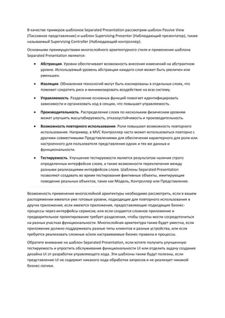 В качестве примеров шаблонов Separated Presentation рассмотрим шаблон Passive View
(Пассивное представление) и шаблон Supervising Presenter (Наблюдающий презентатор), также
называемый Supervising Controller (Наблюдающий контроллер).
Основными преимуществами многослойного архитектурного стиля и применения шаблона
Separated Presentation являются:
      Абстракция. Уровни обеспечивают возможность внесения изменений на абстрактном
       уровне. Используемый уровень абстракции каждого слоя может быть увеличен или
       уменьшен.
      Изоляция. Обновления технологий могут быть изолированы в отдельных слоях, что
       поможет сократить риск и минимизировать воздействие на всю систему.

      Управляемость. Разделение основных функций помогает идентифицировать
       зависимости и организовать код в секции, что повышает управляемость.

      Производительность. Распределение слоев по нескольким физическим уровням
       может улучшить масштабируемость, отказоустойчивость и производительность.

      Возможность повторного использования. Роли повышают возможность повторного
       использования. Например, в MVC Контроллер часто может использоваться повторно с
       другими совместимыми Представлениями для обеспечения характерного для роли или
       настроенного для пользователя представления одних и тех же данных и
       функциональности.
      Тестируемость. Улучшение тестируемости является результатом наличия строго
       определенных интерфейсов слоев, а также возможности переключения между
       разными реализациями интерфейсов слоев. Шаблоны Separated Presentation
       позволяют создавать во время тестирования фиктивные объекты, имитирующие
       поведение реальных объектов, таких как Модель, Контроллер или Представление.

Возможность применения многослойной архитектуры необходимо рассмотреть, если в вашем
распоряжении имеются уже готовые уровни, подходящие для повторного использования в
других приложения; если имеются приложения, предоставляющие подходящие бизнес-
процессы через интерфейсы сервисов; или если создается сложное приложение и
предварительное проектирование требует разделения, чтобы группы могли сосредоточиться
на разных участках функциональности. Многослойная архитектура также будет уместна, если
приложение должно поддерживать разные типы клиентов и разные устройства, или если
требуется реализовать сложные и/или настраиваемые бизнес-правила и процессы.
Обратите внимание на шаблон Separated Presentation, если хотите получить улучшенную
тестируемость и упростить обслуживание функциональности UI или отделить задачу создания
дизайна UI от разработки управляющего кода. Эти шаблоны также будут полезны, если
представление UI не содержит никакого кода обработки запросов и не реализует никакой
бизнес-логики.
 