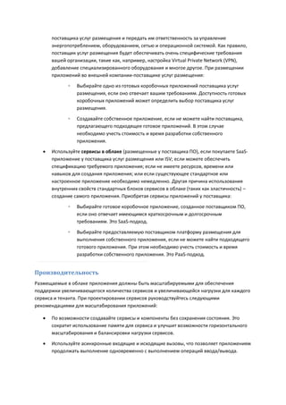 поставщика услуг размещения и передать им ответственность за управление
       энергопотреблением, оборудованием, сетью и операционной системой. Как правило,
       поставщик услуг размещения будет обеспечивать очень специфические требования
       вашей организации, такие как, например, настройка Virtual Private Network (VPN),
       добавление специализированного оборудования и многое другое. При размещении
       приложений во внешней компании-поставщике услуг размещения:

             ◦   Выбирайте одно из готовых коробочных приложений поставщика услуг
                 размещения, если оно отвечает вашим требованиям. Доступность готовых
                 коробочных приложений может определить выбор поставщика услуг
                 размещения.

             ◦   Создавайте собственное приложение, если не можете найти поставщика,
                 предлагающего подходящее готовое приложений. В этом случае
                 необходимо учесть стоимость и время разработки собственного
                 приложения.
      Используйте сервисы в облаке (размещенные у поставщика ПО), если покупаете SaaS-
       приложение у поставщика услуг размещения или ISV; если можете обеспечить
       спецификацию требуемого приложения; если не имеете ресурсов, времени или
       навыков для создания приложения; или если существующее стандартное или
       настроенное приложение необходимо немедленно. Другая причина использования
       внутренних свойств стандартных блоков сервисов в облаке (таких как эластичность) –
       создание самого приложения. Приобретая сервисы приложений у поставщика:
             ◦   Выбирайте готовое коробочное приложение, созданное поставщиком ПО,
                 если оно отвечает имеющимся краткосрочным и долгосрочным
                 требованиям. Это SaaS-подход.

             ◦   Выбирайте предоставляемую поставщиком платформу размещения для
                 выполнения собственного приложения, если не можете найти подходящего
                 готового приложения. При этом необходимо учесть стоимость и время
                 разработки собственного приложения. Это PaaS-подход.


Производительность
Размещаемые в облаке приложения должны быть масштабируемыми для обеспечения
поддержки увеличивающегося количества сервисов и увеличивающейся нагрузки для каждого
сервиса и тенанта. При проектировании сервисов руководствуйтесь следующими
рекомендациями для масштабирования приложений:

      По возможности создавайте сервисы и компоненты без сохранения состояния. Это
       сократит использование памяти для сервиса и улучшит возможности горизонтального
       масштабирования и балансировки нагрузки сервисов.
      Используйте асинхронные входящие и исходящие вызовы, что позволяет приложениям
       продолжать выполнение одновременно с выполнением операций ввода/вывода.
 