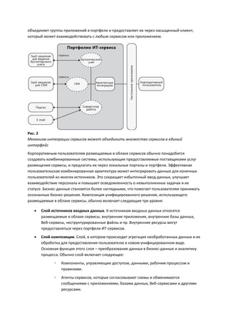 объединяет группы приложений в портфели и предоставляет их через насыщенный клиент,
который может взаимодействовать с любым сервисом или приложением.




Рис. 2
Механизм интеграции сервисов может объединить множество сервисов в единый
интерфейс
Корпоративным пользователям размещаемых в облаке сервисов обычно понадобится
создавать комбинированные системы, использующие предоставляемые поставщиками услуг
размещения сервисы, и предлагать их через локальные порталы и портфели. Эффективная
пользовательская комбинированная архитектура может интегрировать данные для конечных
пользователей из многих источников. Это сокращает избыточный ввод данных, улучшает
взаимодействие персонала и повышает осведомленность о невыполненных задачах и их
статусе. Бизнес-данные становятся более наглядными, что помогает пользователям принимать
осознанные бизнес-решения. Композиция унифицированного решения, использующего
размещаемые в облаке сервисы, обычно включает следующие три уровня:

      Слой источников входных данных. К источникам входных данных относятся
       размещаемые в облаке сервисы, внутренние приложения, внутренние базы данных,
       Веб-сервисы, неструктурированные файлы и пр. Внутренние ресурсы могут
       предоставляться через портфели ИТ-сервисов.
      Слой композиции. Слой, в котором происходит агрегация необработанных данных и их
       обработка для предоставления пользователю в новом унифицированном виде.
       Основная функция этого слоя – преобразование данных в бизнес-данные и аналитику
       процесса. Обычно слой включает следующее:
             ◦   Компоненты, управляющие доступом, данными, рабочим процессом и
                 правилами.

             ◦   Агенты сервисов, которые согласовывают схемы и обмениваются
                 сообщениями с приложениями, базами данных, Веб-сервисами и другими
                 ресурсами.
 