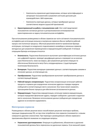 ◦   Компоненты управления удостоверениями, которые аутентифицируют и
                 авторизуют пользователей и управляют учетными данными для
                 взаимодействия с Веб-сервисами.

             ◦   Компоненты агрегации данных, которые преобразуют данные
                 соответственно модели сущностей приложений.

      Ориентированный на работу с пользователем слой. Этот слой представляет
       пользователю составные данные в централизованном интегрированном
       ориентированном на задачу пользовательском интерфейсе.

При использовании размещаемых в облаке сервисов как части составного пользовательского
интерфейса для интеграции внешних и внутренних сервисов обычно требуется рабочий
процесс или поэтапные процессы. Обычным решением является применение брокера
интеграции, состоящего из модульного подключаемого конвейера и связанных сервисов
метаданных для управления перемещением и маршрутизацией сообщений. К типовым
операциям брокера интеграции относятся:

      Безопасность. Подсистема безопасности выполняет аутентификацию источника данных
       или цифровой подписи, проводит дешифрацию данных и проверяет их на наличие
       угроз безопасности, таких как вирусы. Для управления доступом операции по
       обеспечению безопасности могут быть скоординированы с существующими
       политиками безопасности.
      Валидация. Подсистема валидации сравнивает данные с соответствующими схемами и
       отклоняет данные, не отвечающие им.

      Преобразование. Подсистема преобразования выполняет преобразование данных в
       соответствующий формат.
      Рабочий процесс синхронизации. Подсистема синхронизации использует рабочие
       процессы и правила для определения логических адресов и порядка передачи
       сообщений в соответствующие места назначения. Она также может управлять
       транзакциями бизнес-процесса для обеспечения согласованности данных.
      Маршрутизация. Подсистема маршрутизации, используя правила маршрутизации,
       которые определяют физические адреса, передает сообщения с данными в заданные
       места назначения. Возможно использование данных сообщения для определения
       адресов на основании содержимого.


Интеграция сервисов
Размещаемые в облаке решения могут способствовать решению некоторых проблем,
присущих традиционному ПО, но при этом потребители этих сервисов сталкиваются с новыми
совершенно другими сложностями. При переходе к размещаемым в облаке сервисам и
приложениям обратите внимание на следующие вопросы:

      Управление удостоверениями. Операции по добавлению, обновлению и удалению
       пользователей должны быть перенесены на удаленные сервисы. Если внешний сервис
 