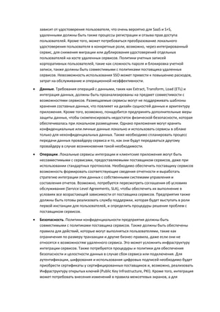 зависит от удостоверения пользователя, что очень вероятно для SaaS и S+S,
    удаленными должны быть также процессы регистрации и отзыва прав доступа
    пользователей. Кроме того, может потребоваться преобразование локального
    удостоверения пользователя в конкретные роли, возможно, через интегрированный
    сервис, для снижения миграции или дублирования удостоверений отдельных
    пользователей на хосте удаленных сервисов. Политики учетных записей
    корпоративных пользователей, такие как сложность пароля и блокировка учетной
    записи, также должны быть совместимыми с политиками поставщика удаленных
    сервисов. Невозможность использования SSO может привести к повышению расходов,
    затрат на обслуживание и операционной неэффективности.

   Данные. Требования операций с данными, таких как Extract, Transform, Load (ETL) и
    интеграция данных, должны быть проанализированы на предмет совместимости с
    возможностями сервисов. Размещаемые сервисы могут не поддерживать шаблоны
    хранения составных данных, что повлияет на дизайн сущностей данных и архитектуру
    приложения. Кроме того, возможно, понадобится предпринять дополнительные меры
    защиты данных, чтобы скомпенсировать недостаток физической безопасности, которая
    обеспечивалась при локальном размещении. Однако приложения могут хранить
    конфиденциальные или личные данные локально и использовать сервисы в облаке
    только для неконфиденциальных данных. Также необходимо спланировать процесс
    передачи данных провайдеру сервиса и то, как они будут передаваться другому
    провайдеру в случае возникновения такой необходимости.
   Операции. Локальные сервисы интеграции и клиентские приложения могут быть
    несовместимыми с сервисами, предоставляемыми поставщиком сервисов, даже при
    использовании стандартных протоколов. Необходимо обеспечить поставщику сервисов
    возможность формировать соответствующие сведения отчетности и выработать
    стратегию интеграции этих данных с собственными системами управления и
    составления отчетов. Возможно, потребуется пересмотреть соглашения об условиях
    обслуживания (Service Level Agreements, SLA), чтобы обеспечить их выполнение в
    условиях все возрастающей зависимости от поставщика сервисов. Предприятия также
    должны быть готовы реализовать службу поддержки, которая будет выступать в роли
    первой инстанции для пользователей, и определить процедуры решения проблем с
    поставщиком сервисов.
   Безопасность. Политики конфиденциальности предприятия должны быть
    совместимыми с политиками поставщика сервисов. Также должны быть обеспечены
    правила для действий, которые могут выполняться пользователями, такие как
    ограничения по размеру транзакции и другие бизнес-правила, даже если они не
    относятся к возможностям удаленного сервиса. Это может усложнить инфраструктуру
    интеграции сервисов. Также потребуются процедуры и политики для обеспечения
    безопасности и целостности данных в случае сбоя сервиса или подключения. Для
    аутентификации, шифрования и использования цифровых подписей необходимо будет
    приобрести сертификаты у сертифицированных поставщиков и, возможно, реализовать
    Инфраструктуру открытых ключей (Public Key Infrastructure, PKI). Кроме того, интеграция
    может потребовать внесения изменений в правила межсетевых экранов, а для
 