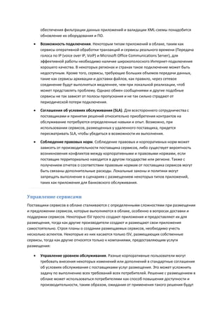 обеспечения фильтрации данных приложений и валидации XML-схемы понадобится
       обновление их оборудования и ПО.
      Возможность подключения. Некоторым типам приложений в облаке, таким как
       сервисы оперативной обработки транзакций и сервисы реального времени (Передача
       голоса по IP (voice over IP, VoIP) и Microsoft Office Communications Server), для
       эффективной работы необходимо наличие широкополосного Интернет-подключения
       хорошего качества. В некоторых регионах и странах такое подключение может быть
       недоступным. Кроме того, сервисы, требующие больших объемов передачи данных,
       такие как сервисы архивации и доставки файлов, как правило, через сетевое
       соединение будут выполняться медленнее, чем при локальной реализации, чтоб
       может представлять проблему. Однако обмен сообщениями и другие подобные
       сервисы не так зависят от полосы пропускания и не так сильно страдают от
       периодической потери подключения.

      Соглашения об условиях обслуживания (SLA). Для всестороннего сотрудничества с
       поставщиками и принятия решений относительно приобретения контрактов на
       обслуживание потребуются определенные навыки и опыт. Возможно, при
       использовании сервисов, размещенных у удаленного поставщика, придется
       пересматривать SLA, чтобы убедиться в возможности их выполнения.
      Соблюдение правовых норм. Соблюдение правовых и корпоративных норм может
       зависеть от производительности поставщика сервисов, либо существует вероятность
       возникновения конфликтов между корпоративными и правовыми нормами, если
       поставщик территориально находится в другом государстве или регионе. Также с
       получением отчетов о соответствии правовым нормам от поставщика сервисов могут
       быть связаны дополнительные расходы. Локальные законы и политики могут
       запрещать выполнение в сценариях с размещением некоторых типов приложений,
       таких как приложения для банковского обслуживания.


Управление сервисами
Поставщики сервисов в облаке сталкиваются с определенными сложностями при размещении
и предложении сервисов, которые выполняются в облаке, особенно в вопросах доставки и
поддержки сервисов. Некоторые ISV просто создают приложения и предоставляют их для
размещения, тогда как другие производители создают и размещают свои приложения
самостоятельно. Строя планы о создании размещаемых сервисов, необходимо учесть
несколько аспектов. Некоторые из них касаются только ISV, размещающих собственные
сервисы, тогда как другие относятся только к компаниями, предоставляющим услуги
размещения:

      Управление уровнем обслуживания. Разные корпоративные пользователи могут
       требовать внесения некоторых изменений или дополнений в стандартные соглашения
       об условиях обслуживания с поставщиками услуг размещения. Это может усложнить
       задачу по выполнению всех требований всех потребителей. Решение с размещением в
       облаке может использоваться потребителями как способ повышения доступности и
       производительности, таким образом, ожидания от применения такого решения будут
 