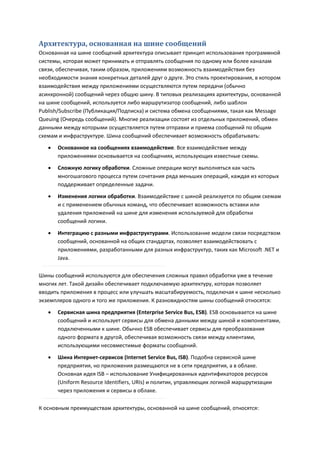 Архитектура, основанная на шине сообщений
Основанная на шине сообщений архитектура описывает принцип использования программной
системы, которая может принимать и отправлять сообщения по одному или более каналам
связи, обеспечивая, таким образом, приложениям возможность взаимодействия без
необходимости знания конкретных деталей друг о друге. Это стиль проектирования, в котором
взаимодействия между приложениями осуществляются путем передачи (обычно
асинхронной) сообщений через общую шину. В типовых реализациях архитектуры, основанной
на шине сообщений, используется либо маршрутизатор сообщений, либо шаблон
Publish/Subscribe (Публикация/Подписка) и система обмена сообщениями, такая как Message
Queuing (Очередь сообщений). Многие реализации состоят из отдельных приложений, обмен
данными между которыми осуществляется путем отправки и приема сообщений по общим
схемам и инфраструктуре. Шина сообщений обеспечивает возможность обрабатывать:
      Основанное на сообщениях взаимодействие. Все взаимодействие между
       приложениями основывается на сообщениях, использующих известные схемы.
      Сложную логику обработки. Сложные операции могут выполняться как часть
       многошагового процесса путем сочетания ряда меньших операций, каждая из которых
       поддерживает определенные задачи.
      Изменения логики обработки. Взаимодействие с шиной реализуется по общим схемам
       и с применением обычных команд, что обеспечивает возможность вставки или
       удаления приложений на шине для изменения используемой для обработки
       сообщений логики.

      Интеграцию с разными инфраструктурами. Использование модели связи посредством
       сообщений, основанной на общих стандартах, позволяет взаимодействовать с
       приложениями, разработанными для разных инфраструктур, таких как Microsoft .NET и
       Java.

Шины сообщений используются для обеспечения сложных правил обработки уже в течение
многих лет. Такой дизайн обеспечивает подключаемую архитектуру, которая позволяет
вводить приложения в процесс или улучшать масштабируемость, подключая к шине несколько
экземпляров одного и того же приложения. К разновидностям шины сообщений относятся:
      Сервисная шина предприятия (Enterprise Service Bus, ESB). ESB основывается на шине
       сообщений и использует сервисы для обмена данными между шиной и компонентами,
       подключенными к шине. Обычно ESB обеспечивает сервисы для преобразования
       одного формата в другой, обеспечивая возможность связи между клиентами,
       использующими несовместимые форматы сообщений.

      Шина Интернет-сервисов (Internet Service Bus, ISB). Подобна сервисной шине
       предприятия, но приложения размещаются не в сети предприятия, а в облаке.
       Основная идея ISB – использование Унифицированных идентификаторов ресурсов
       (Uniform Resource Identifiers, URIs) и политик, управляющих логикой маршрутизации
       через приложения и сервисы в облаке.

К основным преимуществам архитектуры, основанной на шине сообщений, относятся:
 