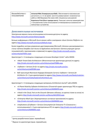 Взаимодействие с            Universal Web (Универсальный Веб). Обеспечивается максимальная
пользователем               доступность и, в то же время, простота развертывания с возможностью
                            работы в Веб-браузерах без каких-либо специальных расширений.
                            Experience First (Опыт прежде всего). Повышает качество взаимодействия
                            с пользователем путем использования оптимизированных возможностей
                            компьютера и устройства.



Дополнительные источники
Электронная версия списка используемых источников доступна по адресу
http://www.microsoft.com/architectureguide.
Больше информации о Microsoft Azure можно найти в материале «Azure Services Platform» по
адресу http://www.microsoft.com/azure/default.mspx.
Более подробно система управления удостоверениями Microsoft «Geneva» рассматривается в
статье «Geneva Simplifies User Access to Applications and Services» (Geneva упрощает доступ
пользователей к приложениям и сервисам) по адресу http://msdn.microsoft.com/en-
us/security/aa570351.aspx.
Архитектуре S + S посвящены следующие источники Developer Center1 сайта MSDN:
         «Multi-Tenant Data Architecture» (Многотенантная архитектура данных) по адресу
          http://msdn.microsoft.com/en-us/architecture/aa479086.aspx.

         «Software + Services (S+S)» по адресу http://msdn.microsoft.com/en-
          us/architecture/aa699384.aspx.
         Веб-трансляция Жанпаоло Карраро (Gianpaolo Carraro) «Software + Services for
          Architects» (S + S для архитекторов) по адресу http://www.microsoft.com/feeds/msdn/en-
          us/architecture/media/SaaS/ssForArchitects.asx.

Архитектуре S + S посвящены следующие материалы Architecture Journal2 сайта MSDN:
         «A Planet Ruled by Software Architectures» (Планетой правят архитектуры ПО) по адресу
          http://msdn.microsoft.com/en-us/architecture/bb906059.aspx.

         «Head in the Cloud, Feet on the Ground» (Витаем в облаках, но крепко стоим на ногах) по
          адресу http://msdn.microsoft.com/en-us/library/dd129910.aspx
         «Enterprise Mash Ups» (Корпоративные составные приложения) по адресу
          http://msdn.microsoft.com/en-us/architecture/bb906060.aspx.

         «Implications of Software + Services Consumption for Enterprise IT» (Сложности с
          использованием S + S для корпоративных ИТ) по адресу http://msdn.microsoft.com/en-
          us/architecture/bb906061.aspx.



1
    Центр разработчиков (прим. переводчика).
2
    Журнал по архитектуре (прим. переводчика).
 