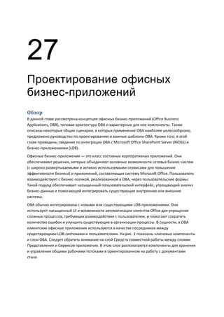 27
Проектирование офисных
бизнес-приложений
Обзор
В данной главе рассмотрена концепция офисных бизнес-приложений (Office Business
Applications, OBA), типовая архитектура OBA и характерные для нее компоненты. Также
описаны некоторые общие сценарии, в которых применение OBA наиболее целесообразно,
предложено руководство по проектированию и важные шаблоны OBA. Кроме того, в этой
главе приведены сведения по интеграции OBA с Microsoft Office SharePoint Server (MOSS) и
бизнес-приложениями (LOB).
Офисные бизнес-приложения — это класс составных корпоративных приложений. Они
обеспечивают решения, которые объединяют основные возможности сетевых бизнес-систем
(с широко развертываемыми и активно используемыми сервисами для повышения
эффективности бизнеса) и приложений, составляющих систему Microsoft Office. Пользователь
взаимодействует с бизнес-логикой, реализованной в OBA, через пользовательские формы.
Такой подход обеспечивает насыщенный пользовательский интерфейс, упрощающий анализ
бизнес-данных и помогающий интегрировать существующие внутренние или внешние
системы.
OBA обычно интегрированы с новыми или существующими LOB-приложениями. Они
используют насыщенный UI и возможности автоматизации клиентов Office для упрощения
сложных процессов, требующих взаимодействия с пользователем, и помогают сократить
количество ошибок и улучшить существующие в организации процессы. В сущности, в OBA
клиентские офисные приложения используются в качестве посредников между
существующими LOB-системами и пользователями. На рис. 1 показаны ключевые компоненты
и слои OBA. Следует обратить внимание на слой Средств совместной работы между слоями
Представления и Сервисов приложения. В этом слое располагаются компоненты для хранения
и управления общими рабочими потоками в ориентированном на работу с документами
стиле.
 