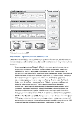 Рис. 44
Ключевые компоненты OBA

Компоненты офисных бизнес-приложений
OBA состоит из целого ряда взаимодействующих приложений и сервисов, обеспечивающих
комплексное решение бизнес-проблемы. Офисные бизнес-приложения могут включать такие
элементы:

      Клиентские приложения Microsoft Office. К клиентским приложениям относятся
       клиентское приложение для обмена сообщениями и координации совместной
       деятельности Outlook®, Word, Excel, приложение для сбора данных InfoPath® и
       средства создания презентаций PowerPoint®. Пользовательские формы Outlook могут
       применяться для размещения элементов управления UI с возможностью интеграции
       бизнес-логики и данных из различных источников. Word и Excel предлагают
       возможности программирования расширений в виде Панелей задач (Task Pane),
       Смарт-тегов (Smart Tags) и элементов Ленты (Ribbon), что позволяет объединить
       обычную работу с документом со структурированными бизнес-данными и
       процессами. Смарт-теги обеспечивают распознавание идентификаторов в тексте
       документа (например, телефонных номеров, идентификационных номеров или
       номеров счетов клиентов) через их сопоставление с регулярными выражениями.
       Наряду с данными в документе могут быть представлены соответствующие действия.
      Windows SharePoint Services (WSS). Построенная на основе Windows Server платформа
       WSS предлагает возможности управления содержимым и координации совместной
       деятельности, что помогает улучшить бизнес-процессы и эффективность группы. WSS
       применяется в офисных бизнес-приложениях для хранения и совместного
 