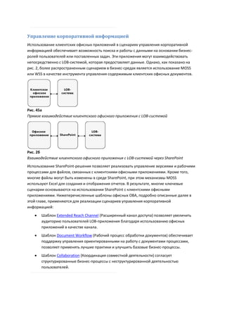 Управление корпоративной информацией
Использование клиентских офисных приложений в сценариях управления корпоративной
информацией обеспечивает возможность поиска и работы с данными на основании бизнес-
ролей пользователей или поставленных задач. Эти приложения могут взаимодействовать
непосредственно с LOB-системой, которая предоставляет данные. Однако, как показано на
рис. 2, более распространенным сценарием в бизнес-средах является использование MOSS
или WSS в качестве инструмента управления содержимым клиентских офисных документов.




Рис. 45a
Прямое взаимодействие клиентского офисного приложения с LOB-системой




Рис. 2б
Взаимодействие клиентского офисного приложения с LOB-системой через SharePoint
Использование SharePoint-решения позволяет реализовать управление версиями и рабочими
процессами для файлов, связанных с клиентскими офисными приложениями. Кроме того,
многие файлы могут быть изменены в среде SharePoint, при этом механизмы MOSS
используют Excel для создания и отображения отчетов. В результате, многие ключевые
сценарии основываются на использовании SharePoint с клиентскими офисными
приложениями. Нижеперечисленные шаблоны офисных OBA, подробно описанные далее в
этой главе, применяются для реализации сценариев управления корпоративной
информацией:
      Шаблон Extended Reach Channel (Расширенный канал доступа) позволяет увеличить
       аудиторию пользователей LOB-приложения благодаря использованию офисных
       приложений в качестве канала.
      Шаблон Document Workflow (Рабочий процесс обработки документов) обеспечивает
       поддержку управления ориентированными на работу с документами процессами,
       позволяет применять лучшие практики и улучшить базовые бизнес-процессы.
      Шаблон Collaboration (Координация совместной деятельности) согласует
       структурированные бизнес-процессы с неструктурированной деятельностью
       пользователей.
 