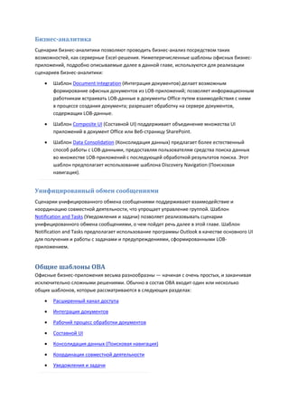 Бизнес-аналитика
Сценарии бизнес-аналитики позволяют проводить бизнес-анализ посредством таких
возможностей, как серверные Excel-решения. Нижеперечисленные шаблоны офисных бизнес-
приложений, подробно описываемые далее в данной главе, используются для реализации
сценариев бизнес-аналитики:

       Шаблон Document Integration (Интеграция документов) делает возможным
        формирование офисных документов из LOB-приложений; позволяет информационным
        работникам встраивать LOB-данные в документы Office путем взаимодействия с ними
        в процессе создания документа; разрешает обработку на сервере документов,
        содержащих LOB-данные.

       Шаблон Composite UI (Составной UI) поддерживает объединение множества UI
        приложений в документ Office или Веб-страницу SharePoint.
       Шаблон Data Consolidation (Консолидация данных) предлагает более естественный
        способ работы с LOB-данными, предоставляя пользователям средства поиска данных
        во множестве LOB-приложений с последующей обработкой результатов поиска. Этот
        шаблон предполагает использование шаблона Discovery Navigation (Поисковая
        навигация).


Унифицированный обмен сообщениями
Сценарии унифицированного обмена сообщениями поддерживают взаимодействие и
координацию совместной деятельности, что упрощает управление группой. Шаблон
Notification and Tasks (Уведомления и задачи) позволяет реализовывать сценарии
унифицированного обмена сообщениями, о чем пойдет речь далее в этой главе. Шаблон
Notification and Tasks предполагает использование программы Outlook в качестве основного UI
для получения и работы с задачами и предупреждениями, сформированными LOB-
приложением.


Общие шаблоны OBA
Офисные бизнес-приложения весьма разнообразны — начиная с очень простых, и заканчивая
исключительно сложными решениями. Обычно в состав OBA входит один или несколько
общих шаблонов, которые рассматриваются в следующих разделах:

       Расширенный канал доступа
       Интеграция документов

       Рабочий процесс обработки документов
       Составной UI
       Консолидация данных (Поисковая навигация)

       Координация совместной деятельности
       Уведомления и задачи
 