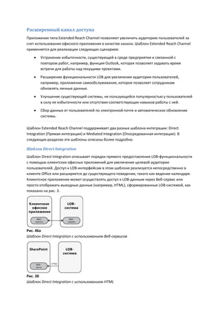 Расширенный канал доступа
Приложения типа Extended Reach Channel позволяют увеличить аудиторию пользователей за
счет использования офисного приложения в качестве канала. Шаблон Extended Reach Channel
применяется для реализации следующих сценариев:

       Устранение избыточности, существующей в среде предприятия и связанной с
        повтором работ, например, функция Outlook, которая позволяет задавать время
        встречи для работы над текущими проектами.
       Расширение функциональности LOB для увеличения аудитории пользователей,
        например, приложение самообслуживания, которое позволяет сотрудникам
        обновлять личные данные.

       Улучшение существующей системы, не пользующейся популярностью у пользователей
        в силу ее избыточности или отсутствия соответствующих навыков работы с ней.
       Сбор данных от пользователей по электронной почте и автоматическое обновление
        системы.

Шаблон Extended Reach Channel поддерживает два разных шаблона интеграции: Direct
Integration (Прямая интеграция) и Mediated Integration (Опосредованная интеграция). В
следующих разделах эти шаблоны описаны более подробно.

Шаблон Direct Integration
Шаблон Direct Integration описывает порядок прямого предоставления LOB-функциональности
с помощью клиентских офисных приложений для увеличения целевой аудитории
пользователей. Доступ к LOB-интерфейсам в этом шаблоне реализуется непосредственно в
клиенте Office или расширяется до существующего поведения, такого как ведение календаря.
Клиентское приложение может осуществлять доступ к LOB-данным через Веб-сервис или
просто отображать выходные данные (например, HTML), сформированные LOB-системой, как
показано на рис. 3.




Рис. 46a
Шаблон Direct Integration с использованием Веб-сервисов




Рис. 3б
Шаблон Direct Integration с использованием HTML
 