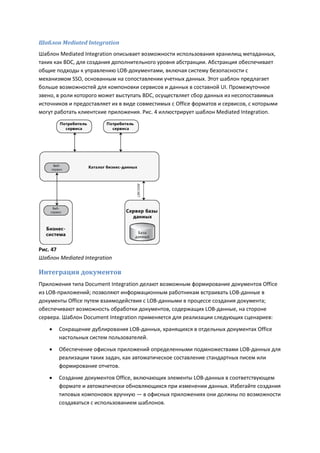 Шаблон Mediated Integration
Шаблон Mediated Integration описывает возможности использования хранилищ метаданных,
таких как BDC, для создания дополнительного уровня абстракции. Абстракция обеспечивает
общие подходы к управлению LOB-документами, включая систему безопасности с
механизмом SSO, основанным на сопоставлении учетных данных. Этот шаблон предлагает
больше возможностей для компоновки сервисов и данных в составной UI. Промежуточное
звено, в роли которого может выступать BDC, осуществляет сбор данных из несопоставимых
источников и предоставляет их в виде совместимых с Office форматов и сервисов, с которыми
могут работать клиентские приложения. Рис. 4 иллюстрирует шаблон Mediated Integration.




Рис. 47
Шаблон Mediated Integration

Интеграция документов
Приложения типа Document Integration делают возможным формирование документов Office
из LOB-приложений; позволяют информационным работникам встраивать LOB-данные в
документы Office путем взаимодействия с LOB-данными в процессе создания документа;
обеспечивают возможность обработки документов, содержащих LOB-данные, на стороне
сервера. Шаблон Document Integration применяется для реализации следующих сценариев:
      Сокращение дублирования LOB-данных, хранящихся в отдельных документах Office
       настольных систем пользователей.

      Обеспечение офисных приложений определенными подмножествами LOB-данных для
       реализации таких задач, как автоматическое составление стандартных писем или
       формирование отчетов.

      Создание документов Office, включающих элементы LOB-данных в соответствующем
       формате и автоматически обновляющихся при изменении данных. Избегайте создания
       типовых компоновок вручную — в офисных приложениях они должны по возможности
       создаваться с использованием шаблонов.
 