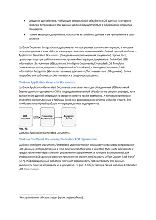    Создание документов, требующих специальной обработки LOB-данных на стороне
          сервера. Встраивание этих данных должно осуществляться с применение открытых
          стандартов.

         Прием входящих документов, обработка встроенных данных и их применение в LOB-
          системе.

Шаблон Document Integration поддерживает четыре разных шаблона интеграции, в которых
передача данных в и из LOB-систем осуществляется с помощью XML. Самый простой шаблон —
Application Generated Documents (Создаваемые приложением документы). Кроме того,
существует еще три шаблона интеллектуальной интеграции документов: Embedded LOB
Information (Встроенные LOB-данные), Intelligent Documents/Embedded LOB Template
(Интеллектуальные документы/Встроенный LOB-шаблон) и Intelligent Documents/LOB
Information Recognizer (Интеллектуальные документы/Распознаватель LOB-данных). Более
подробно эти шаблоны рассматриваются в следующих разделах.

Шаблон Application Generated Documents
Шаблон Application Generated Documents описывает методы объединения LOB-системой
бизнес-данных и документа Office посредством пакетной обработки на стороне сервера, хотя
выполнение данной операции на стороне клиента также возможно. К типовым примерам
относятся экспорт данных в таблицы Excel или формирование отчетов и писем в Word. Это
наиболее популярный шаблон интеграции данных и документов.




Рис. 48
Шаблон Application Generated Documents

Шаблон Intelligent Documents/Embedded LOB Information
Шаблон Intelligent Documents/Embedded LOB Information описывает механизмы встраивания
LOB-данных непосредственно в тело документа Office или в качестве XML-части документа с
предоставлением через элемент управления содержимым. В качестве альтернативы для
отображения LOB-данных офисное приложение может использовать Office Custom Task Pane1
(CTP). Информационный работник получает возможность просматривать эти данные,
выполнять поиск и встраивать их в документ. На рис. 6 представлена схема шаблона Embedded
LOB Information.




1
    Настраиваемая область задач (прим. переводчика).
 