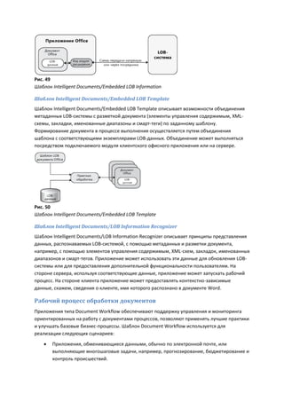 Рис. 49
Шаблон Intelligent Documents/Embedded LOB Information

Шаблон Intelligent Documents/Embedded LOB Template
Шаблон Intelligent Documents/Embedded LOB Template описывает возможности объединения
метаданных LOB-системы с разметкой документа (элементы управления содержимым, XML-
схемы, закладки, именованные диапазоны и смарт-теги) по заданному шаблону.
Формирование документа в процессе выполнения осуществляется путем объединения
шаблона с соответствующими экземплярами LOB-данных. Объединение может выполняться
посредством подключаемого модуля клиентского офисного приложения или на сервере.




Рис. 50
Шаблон Intelligent Documents/Embedded LOB Template

Шаблон Intelligent Documents/LOB Information Recognizer
Шаблон Intelligent Documents/LOB Information Recognizer описывает принципы представления
данных, распознаваемых LOB-системой, с помощью метаданных и разметки документа,
например, с помощью элементов управления содержимым, XML-схем, закладок, именованных
диапазонов и смарт-тегов. Приложение может использовать эти данные для обновления LOB-
системы или для предоставления дополнительной функциональности пользователям. На
стороне сервера, используя соответствующие данные, приложение может запускать рабочий
процесс. На стороне клиента приложение может предоставлять контекстно-зависимые
данные, скажем, сведения о клиенте, имя которого распознано в документе Word.

Рабочий процесс обработки документов
Приложения типа Document Workflow обеспечивают поддержку управления и мониторинга
ориентированных на работу с документами процессов, позволяют применять лучшие практики
и улучшать базовые бизнес-процессы. Шаблон Document Workflow используется для
реализации следующих сценариев:

      Приложения, обменивающиеся данными, обычно по электронной почте, или
       выполняющие многошаговые задачи, например, прогнозирование, бюджетирование и
       контроль происшествий.
 