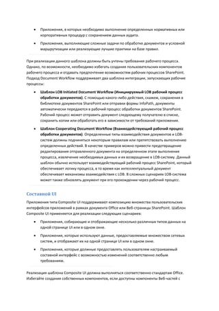    Приложения, в которых необходимо выполнение определенных нормативных или
       корпоративных процедур с сохранением данных аудита.
      Приложения, выполняющие сложные задачи по обработке документов и условной
       маршрутизации или реализующие лучшие практики на базе правил.

При реализации данного шаблона должны быть учтены требования рабочего процесса.
Однако, по возможности, необходимо избегать создания пользовательских компонентов
рабочего процесса и отдавать предпочтение возможностям рабочих процессов SharePoint.
Подход Document Workflow поддерживает два шаблона интеграции, запускающих рабочие
процессы:

      Шаблон LOB Initiated Document Workflow (Инициируемый LOB рабочий процесс
       обработки документов). С помощью какого-либо действия, скажем, сохранения в
       библиотеке документов SharePoint или отправки формы InfoPath, документы
       автоматически передаются в рабочий процесс обработки документов SharePoint.
       Рабочий процесс может отправить документ следующему получателю в списке,
       сохранить копии или обработать его в зависимости от требований приложения.
      Шаблон Cooperating Document Workflow (Взаимодействующий рабочий процесс
       обработки документов). Определенные типы взаимодействия документов и LOB-
       систем должны подчиняться некоторым правилам или препятствовать выполнению
       определенных действий. В качестве примеров можно привести предотвращение
       редактирования отправленного документа на определенном этапе выполнения
       процесса, извлечение необходимых данных и их возвращение в LOB-систему. Данный
       шаблон обычно использует взаимодействующий рабочий процесс SharePoint, который
       обеспечивает логику процесса, в то время как интеллектуальный документ
       обеспечивает механизмы взаимодействия с LOB. В сложных сценариях LOB-система
       может также обновлять документ при его прохождении через рабочий процесс.


Составной UI
Приложения типа Composite UI поддерживают композицию множества пользовательских
интерфейсов приложений в рамках документа Office или Веб-страницы SharePoint. Шаблон
Composite UI применяется для реализации следующих сценариев:
      Приложения, собирающие и отображающие несколько различных типов данных на
       одной странице UI или в одном окне.

      Приложения, которые используют данные, предоставляемые множеством сетевых
       систем, и отображают их на одной странице UI или в одном окне.

      Приложения, которые должные предоставлять пользователям настраиваемый
       составной интерфейс с возможностью изменений соответственно любым
       требованиям.

Реализация шаблона Composite UI должна выполняться соответственно стандартам Office.
Избегайте создания собственных компонентов, если доступны компоненты Веб-частей с
 