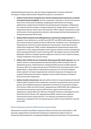 требуемой функциональностью. Данный подход поддерживает несколько шаблонов
интеграции, которые обеспечивают объединение данных в составной UI:
      Шаблон Context Driven Composite User Interface (Управляемый контекстом составной
       пользовательский интерфейс). Контекст определяет структуру UI. Контекстные данные
       могут быть статическими (например, конфигурация приложения или вкладка,
       добавленная в представление Outlook) или динамическими (например, отображение
       или сокрытие данных вкладки в исходном документе). Каждая область составного UI
       представляет данные через клиентский компонент Office. Однако пользователи в ходе
       выполнения не могут динамически изменять связи между компонентами документа и
       исходными данными LOB-системы.

      Шаблон Mesh Composite View (Объединенное композитное представление). UI
       содержит такие компоненты, как Веб-части ASP.NET или MOSS, работающие совместно
       для получения данных одной или разных LOB-систем. Например, часть, отвечающая за
       представление клиента в системе управления отношениями с клиентами (Customer
       relationship management, CRM), в момент формирования представления может быть
       подключена к части, представляющей список открытых заказов системы планирования
       бизнес-ресурсов (Enterprise resource planning, ERP). При выборе клиента система CRM
       формирует событие и передает данные выбранного клиента в часть открытых заказов,
       которая отображает статус данного заказа.
      Шаблон RSS and Web Services Composition (Композиция RSS и Веб-сервисов). Данный
       шаблон является специализированной версией шаблона Mesh Composite View. Он
       объединяет данные, опубликованные посредством RSS-каналов или Веб-сервисов.
       Различные Веб-части представления данных SharePoint (или пользовательские части)
       форматируют и представляют опубликованные данные в UI. В качестве примера
       можно привести составное представление каталогов нескольких поставщиков, где
       каждый опубликованный элемент содержит ссылку на Веб-страницу поставщика с
       дополнительными сведениями.
      Шаблон Analytics (Аналитика). Данный шаблон является специализированной версией
       шаблона Mesh Composite View и предлагает конечным пользователям панель анализа
       данных. Для отображения данных и диаграмм в составном UI используются сервисы
       Excel Services и Веб-части Excel Services, предложенные в MOSS 2007. Для отображения
       пользовательских данных и данных LOB-системы и других источников могут
       применяться и другие Веб-части. Веб-часть Ключевой показатель производительности
       (Key Performance Indicator, KPI), предложенная MOSS, является очень удобным
       компонентом панели анализа данных. С ее помощью пользователи получили
       возможность определять KPI на основании данных любого списка SharePoint, включая
       список BDC.


Консолидация данных (Поисковая навигация)
Приложения типа Data Consolidation предлагают более естественный способ работы с LOB-
данными, предоставляя пользователям возможность применения средств поиска по
множеству LOB-приложений с последующей обработкой результатов поиска. Эти приложения
 