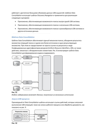 работают с достаточно большими объемами данных LOB-сущностей. Шаблон Data
Consolidation использует шаблон Discovery Navigation и применяется для реализации
следующих сценариев:

         Приложения, обеспечивающие возможности поиска внутри одной LOB-системы.
         Приложения, обеспечивающие возможности поиска в нескольких LOB-системах.
         Приложения, обеспечивающие возможности поиска в разнообразных LOB-системах и
          других источниках данных.


Шаблон Data Consolidation
Шаблон Data Consolidation обеспечивает единый механизм поиска, объединяя результаты
множества операций поиска в одном или более источниках в одно результирующее
множество. При этом он предоставляет не просто ссылки на результаты в виде
Унифицированных идентификаторов ресурсов (Uniform Resource Identifiers, URI), но также
действия, связанные с обнаруженными элементами. Рис. 8 иллюстрирует шаблон Data
Consolidation для формирования индекса содержимого.




Рис. 51
Индекс содержимого включает данные, полученные из нескольких источников

Запуск LOB-процесса
Производный от Data Consolidation шаблон использует ссылки действий, которые запускают
выполнение LOB-операций, таких как запуск рабочего процесса или обработка документа, как
показано на рис. 9.




Рис. 52
 