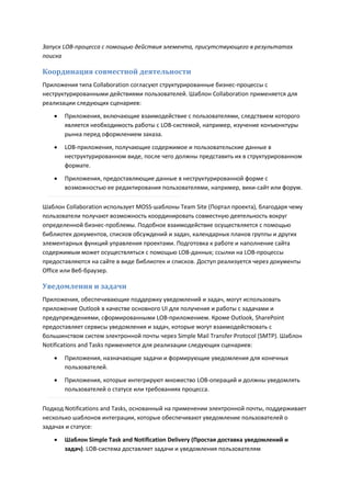 Запуск LOB-процесса с помощью действия элемента, присутствующего в результатах
поиска

Координация совместной деятельности
Приложения типа Collaboration согласуют структурированные бизнес-процессы с
неструктурированными действиями пользователей. Шаблон Collaboration применяется для
реализации следующих сценариев:
      Приложения, включающие взаимодействие с пользователями, следствием которого
       является необходимость работы с LOB-системой, например, изучение конъюнктуры
       рынка перед оформлением заказа.

      LOB-приложения, получающие содержимое и пользовательские данные в
       неструктурированном виде, после чего должны представить их в структурированном
       формате.

      Приложения, предоставляющие данные в неструктурированной форме с
       возможностью ее редактирования пользователями, например, вики-сайт или форум.

Шаблон Collaboration использует MOSS-шаблоны Team Site (Портал проекта), благодаря чему
пользователи получают возможность координировать совместную деятельность вокруг
определенной бизнес-проблемы. Подобное взаимодействие осуществляется с помощью
библиотек документов, списков обсуждений и задач, календарных планов группы и других
элементарных функций управления проектами. Подготовка к работе и наполнение сайта
содержимым может осуществляться с помощью LOB-данных; ссылки на LOB-процессы
предоставляются на сайте в виде библиотек и списков. Доступ реализуется через документы
Office или Веб-браузер.

Уведомления и задачи
Приложения, обеспечивающие поддержку уведомлений и задач, могут использовать
приложение Outlook в качестве основного UI для получения и работы с задачами и
предупреждениями, сформированными LOB-приложением. Кроме Outlook, SharePoint
предоставляет сервисы уведомления и задач, которые могут взаимодействовать с
большинством систем электронной почты через Simple Mail Transfer Protocol (SMTP). Шаблон
Notifications and Tasks применяется для реализации следующих сценариев:

      Приложения, назначающие задачи и формирующие уведомления для конечных
       пользователей.
      Приложения, которые интегрируют множество LOB-операций и должны уведомлять
       пользователей о статусе или требованиях процесса.

Подход Notifications and Tasks, основанный на применении электронной почты, поддерживает
несколько шаблонов интеграции, которые обеспечивают уведомление пользователей о
задачах и статусе:
      Шаблон Simple Task and Notification Delivery (Простая доставка уведомлений и
       задач). LOB-система доставляет задачи и уведомления пользователям
 