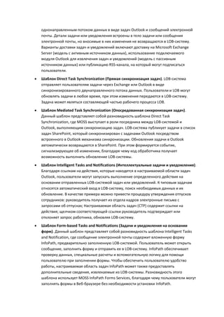 однонаправленным потоком данных в виде задач Outlook и сообщений электронной
    почты. Детали задачи или уведомления встроены в тело задачи или сообщения
    электронной почты, но вносимые в них изменения не возвращаются в LOB-систему.
    Варианты доставки задач и уведомлений включают доставку на Microsoft Exchange
    Server (модель с активным источником данных), использование подключаемого
    модуля Outlook для извлечения задач и уведомлений (модель с пассивным
    источником данных) или публикацию RSS-канала, на который могут подписаться
    пользователи.
   Шаблон Direct Task Synchronization (Прямая синхронизация задач). LOB-система
    отправляет пользователям задачи через Exchange или Outlook в виде
    синхронизированного двунаправленного потока данных. Пользователи и LOB могут
    обновлять задачи в любое время, при этом изменения передаются в LOB-систему.
    Задача может являться составляющей частью рабочего процесса LOB.

   Шаблон Mediated Task Synchronization (Опосредованная синхронизация задач).
    Данный шаблон представляет собой разновидность шаблона Direct Task
    Synchronization, где MOSS выступает в роли посредника между LOB-системой и
    Outlook, выполняющим синхронизацию задач. LOB-система публикует задачи в список
    задач SharePoint, который синхронизирован с задачами Outlook посредством
    встроенного в Outlook механизма синхронизации. Обновления задачи в Outlook
    автоматически возвращаются в SharePoint. При этом формируется событие,
    сигнализирующее об изменении, благодаря чему код обработчика получает
    возможность выполнить обновление LOB-системы.

   Шаблон Intelligent Tasks and Notifications (Интеллектуальные задачи и уведомления).
    Благодаря ссылкам на действия, которые находятся в настраиваемой области задач
    Outlook, пользователи могут запускать выполнение определенного действия на
    основании отправленных LOB-системой задач или уведомлений. К типовым задачам
    относятся автоматический вход в LOB-систему, поиск необходимых данных и их
    обновление. В качестве примера можно привести процедуру утверждения отпусков
    сотрудников: руководитель получает из отдела кадров электронные письма с
    запросами об отпусках; Настраиваемая область задач (CTP) содержит ссылки на
    действия; щелчком соответствующей ссылки руководитель подтверждает или
    отклоняет запрос работника, обновляя LOB-систему.
   Шаблон Form-based Tasks and Notifications (Задачи и уведомления на основании
    форм). Данный шаблон представляет собой разновидность шаблона Intelligent Tasks
    and Notification, где сообщение электронной почты содержит вложенную форму
    InfoPath, предварительно заполненную LOB-системой. Пользователь может открыть
    сообщение, заполнить форму и отправить ее в LOB-систему. InfoPath обеспечивает
    проверку данных, специальные расчеты и вспомогательную логику для помощи
    пользователю при заполнении формы. Чтобы обеспечить пользователю удобство
    работы, настраиваемая область задач InfoPath может также предоставлять
    дополнительные сведения, извлекаемые из LOB-системы. Разновидность этого
    шаблона использует MOSS InfoPath Forms Services, благодаря чему пользователи могут
    заполнять формы в Веб-браузере без необходимости установки InfoPath.
 