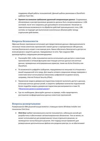 поддержку общей работы пользователей. Данный шаблон реализован в SharePoint-
       шаблоне Team Site.
      Примите во внимание требования удаленной синхронизации данных. Создаваемые,
       обновляемые и распространяемые документы должны быть синхронизированы с LOB-
       системой, после чего сохранены для дальнейшего использования. Несмотря на
       замечательные возможности по обработке действий транзакционного типа, LOB-
       системы не подходят для выполнения значительных объемов работ между
       отдельными действиями.



Вопросы безопасности
Офисные бизнес-приложения используют для предоставления данных и функциональности
несколько типов клиентских приложений и имеют доступ к корпоративным LOB-данным,
поэтому безопасность играет в них важную роль. Важно обеспечить безопасность доступа ко
всем ресурсам и защитить данные, передаваемые по сети. При создании OBA
руководствуйтесь следующими рекомендациями:
      Реализуйте SSO, чтобы пользователи могли использовать для доступа к клиентским
       приложениям и сетевым функциям свои текущие учетные данные или учетные
       данные, проверенные интегрированным сервисом, таким как Active Directory или
       SharePoint.
      По возможности шифруйте сообщения, передаваемые во внешнюю по отношению к
       вашей защищенной сети среду. Для защиты сетевого соединения между серверами и
       клиентами могут использоваться механизмы шифрования на уровне канала,
       например, Internet Protocol Security (IPSec).

      Применение модели доверенная подсистема позволит выполнять доступ к данным,
       используя учетные данные ролей, и сократить требуемое количество подключений.
       Более подробно модель доверенная подсистема рассматривается в главе 19,
       «Физические уровни и развертывание».
      Где это необходимо, фильтруйте данные на сервере, чтобы предотвратить
       разглашение конфиденциальных данных клиентских приложений.



Вопросы развертывания
Развертывание OBA-решений осуществляется с помощью пакета Windows Installer или
технологии Click Once:
      Click Once требует минимального участия пользователя, небольших усилий для
       разработчика и обеспечивает автоматизированное обновление. Тем не менее, он
       может использоваться для развертывания только отдельного решения, не
       являющегося частью большего решения. Этот подход нельзя применять для
       развертывания дополнительных файлов или разделов реестра; он не обеспечивает
 