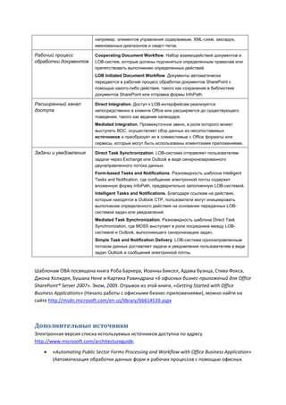 например, элементов управления содержимым, XML-схем, закладок,
                         именованных диапазонов и смарт-тегов.

Рабочий процесс          Cooperating Document Workflow. Набор взаимодействий документов и
обработки документов     LOB-систем, которые должны подчиняться определенным правилам или
                         препятствовать выполнению определенных действий.
                         LOB Initiated Document Workflow. Документы автоматически
                         передаются в рабочий процесс обработки документов SharePoint с
                         помощью какого-либо действия, такого как сохранение в библиотеке
                         документов SharePoint или отправка формы InfoPath.

Расширенный канал        Direct Integration. Доступ к LOB-интерфейсам реализуется
доступа                  непосредственно в клиенте Office или расширяется до существующего
                         поведения, такого как ведение календаря.
                         Mediated Integration. Промежуточное звено, в роли которого может
                         выступать BDC, осуществляет сбор данных из несопоставимых
                         источников и преобразует их в совместимые с Office форматы или
                         сервисы, которые могут быть использованы клиентскими приложениями.

Задачи и уведомления     Direct Task Synchronization. LOB-система отправляет пользователям
                         задачи через Exchange или Outlook в виде синхронизированного
                         двунаправленного потока данных.
                         Form-based Tasks and Notifications. Разновидность шаблона Intelligent
                         Tasks and Notification, где сообщение электронной почты содержит
                         вложенную форму InfoPath, предварительно заполненную LOB-системой.
                         Intelligent Tasks and Notifications. Благодаря ссылкам на действия,
                         которые находятся в Outlook CTP, пользователи могут инициировать
                         выполнение определенного действия на основании переданных LOB-
                         системой задач или уведомлений.
                         Mediated Task Synchronization. Разновидность шаблона Direct Task
                         Synchronization, где MOSS выступает в роли посредника между LOB-
                         системой и Outlook, выполняющего синхронизацию задач.
                         Simple Task and Notification Delivery. LOB-система однонаправленным
                         потоком данных доставляет задачи и уведомления пользователям в виде
                         задач Outlook и сообщений электронной почты.



Шаблонам OBA посвящена книга Роба Баркера, Иоанны Биксел, Адама Буэнца, Стива Фокса,
Джона Холидея, Бушана Нене и Картика Равиндрана «6 офисных бизнес-приложений для Office
SharePoint® Server 2007». Эком, 2009. Отрывок из этой книги, «Getting Started with Office
Business Applications» (Начало работы с офисными бизнес-приложениями), можно найти на
сайте http://msdn.microsoft.com/en-us/library/bb614539.aspx



Дополнительные источники
Электронная версия списка используемых источников доступна по адресу
http://www.microsoft.com/architectureguide.
      «Automating Public Sector Forms Processing and Workflow with Office Business Application»
       (Автоматизация обработки данных форм и рабочих процессов с помощью офисных
 