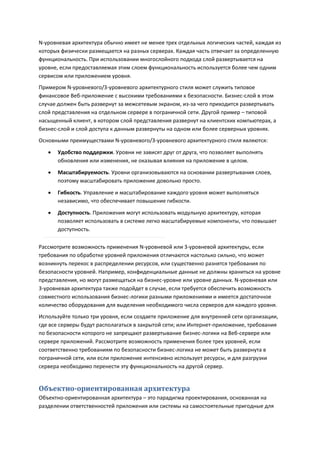N-уровневая архитектура обычно имеет не менее трех отдельных логических частей, каждая из
которых физически размещается на разных серверах. Каждая часть отвечает за определенную
функциональность. При использовании многослойного подхода слой развертывается на
уровне, если предоставляемая этим слоем функциональность используется более чем одним
сервисом или приложением уровня.
Примером N-уровневого/3-уровневого архитектурного стиля может служить типовое
финансовое Веб-приложение с высокими требованиями к безопасности. Бизнес-слой в этом
случае должен быть развернут за межсетевым экраном, из-за чего приходится развертывать
слой представления на отдельном сервере в пограничной сети. Другой пример – типовой
насыщенный клиент, в котором слой представления развернут на клиентских компьютерах, а
бизнес-слой и слой доступа к данным развернуты на одном или более серверных уровнях.
Основными преимуществами N-уровневого/3-уровневого архитектурного стиля являются:
      Удобство поддержки. Уровни не зависят друг от друга, что позволяет выполнять
       обновления или изменения, не оказывая влияния на приложение в целом.
      Масштабируемость. Уровни организовываются на основании развертывания слоев,
       поэтому масштабировать приложение довольно просто.
      Гибкость. Управление и масштабирование каждого уровня может выполняться
       независимо, что обеспечивает повышение гибкости.

      Доступность. Приложения могут использовать модульную архитектуру, которая
       позволяет использовать в системе легко масштабируемые компоненты, что повышает
       доступность.

Рассмотрите возможность применения N-уровневой или 3-уровневой архитектуры, если
требования по обработке уровней приложения отличаются настолько сильно, что может
возникнуть перекос в распределении ресурсов, или существенно разнятся требования по
безопасности уровней. Например, конфиденциальные данные не должны храниться на уровне
представления, но могут размещаться на бизнес-уровне или уровне данных. N-уровневая или
3-уровневая архитектура также подойдет в случае, если требуется обеспечить возможность
совместного использования бизнес-логики разными приложениями и имеется достаточное
количество оборудования для выделения необходимого числа серверов для каждого уровня.
Используйте только три уровня, если создаете приложение для внутренней сети организации,
где все серверы будут располагаться в закрытой сети; или Интернет-приложение, требования
по безопасности которого не запрещают развертывание бизнес-логики на Веб-сервере или
сервере приложений. Рассмотрите возможность применения более трех уровней, если
соответственно требованиям по безопасности бизнес-логика не может быть развернута в
пограничной сети, или если приложение интенсивно использует ресурсы, и для разгрузки
сервера необходимо перенести эту функциональность на другой сервер.


Объектно-ориентированная архитектура
Объектно-ориентированная архитектура – это парадигма проектирования, основанная на
разделении ответственностей приложения или системы на самостоятельные пригодные для
 