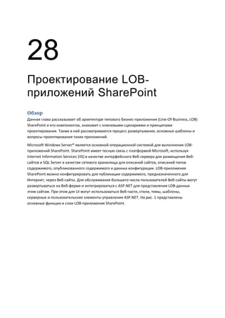 28
Проектирование LOB-
приложений SharePoint
Обзор
Данная глава рассказывает об архитектуре типового бизнес-приложения (Line-Of-Business, LOB)
SharePoint и его компонентах, знакомит с ключевыми сценариями и принципами
проектирования. Также в ней рассматриваются процесс развертывания, основные шаблоны и
вопросы проектирования таких приложений.
Microsoft Windows Server® является основной операционной системой для выполнения LOB-
приложений SharePoint. SharePoint имеет тесную связь с платформой Microsoft, используя
Internet Information Services (IIS) в качестве интерфейсного Веб-сервера для размещения Веб-
сайтов и SQL Server в качестве сетевого хранилища для описаний сайтов, описаний типов
содержимого, опубликованного содержимого и данных конфигурации. LOB-приложения
SharePoint можно конфигурировать для публикации содержимого, предназначенного для
Интернет, через Веб-сайты. Для обслуживания большего числа пользователей Веб-сайты могут
развертываться на Веб-ферме и интегрироваться с ASP.NET для представления LOB-данных
этим сайтам. При этом для UI могут использоваться Веб-части, стили, темы, шаблоны,
серверные и пользовательские элементы управления ASP.NET. На рис. 1 представлены
основные функции и слои LOB-приложения SharePoint.
 