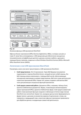 Рис. 53
Основные функции LOB-приложений SharePoint
Офисные бизнес-приложения (Office Business Applications, OBAs), о которых шла речь в
главе 27, могут быть интегрированы с LOB-процессами для обеспечения насыщенных
пользовательских интерфейсов для доступа к данным, анализа и работы с данными с
помощью бизнес-порталов, созданных на базе Windows SharePoint Services (WSS) и Microsoft
Office SharePoint Server (MOSS).

Логические слои LOB-приложения SharePoint
Рассмотрим, какие слои могут присутствовать в LOB-приложении SharePoint:
         Слой представления. Это UI приложения. Через Веб-браузер пользователи
          подключаются к порталу SharePoint Server, который состоит из Веб-страниц. Эти
          Веб-страницы можно компоновать с помощью Веб-частей, обеспечивающих
          насыщенную композицию на уровне представления. Веб-части также доступны для
          клиентских приложений Office. Кроме того, можно создавать собственные Веб-
          части для реализации специальных функций приложения.
         Слой средств совместной работы. Документы Office, например, таблицы Excel,
          хранятся в библиотеках документов. Формы, позволяющие автоматизировать
          задачи приложений Office, хранятся в библиотеках форм. Слой средств совместной
          работы также реализует функции создания и публикации отчетов в виде списков
          SharePoint или листов Excel. Кроме того, выходные данные могут формироваться в
          форме панели с данными из множества сервисов. В дополнение к этому, как
          говорилось в предыдущей главе, клиентские офисные приложения применяются
          для обработки данных и координации совместной деятельности.
 