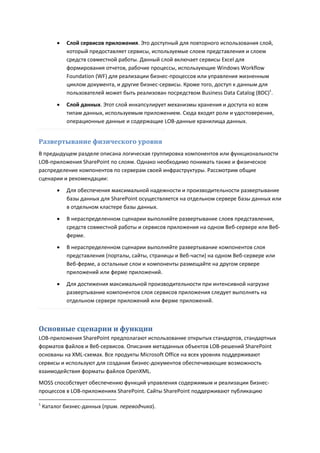    Слой сервисов приложения. Это доступный для повторного использования слой,
             который предоставляет сервисы, используемые слоем представления и слоем
             средств совместной работы. Данный слой включает сервисы Excel для
             формирования отчетов, рабочие процессы, использующие Windows Workflow
             Foundation (WF) для реализации бизнес-процессов или управления жизненным
             циклом документа, и другие бизнес-сервисы. Кроме того, доступ к данным для
             пользователей может быть реализован посредством Business Data Catalog (BDC)1.
            Слой данных. Этот слой инкапсулирует механизмы хранения и доступа ко всем
             типам данных, используемым приложением. Сюда входят роли и удостоверения,
             операционные данные и содержащие LOB-данные хранилища данных.


Развертывание физического уровня
В предыдущем разделе описана логическая группировка компонентов или функциональности
LOB-приложения SharePoint по слоям. Однако необходимо понимать также и физическое
распределение компонентов по серверам своей инфраструктуры. Рассмотрим общие
сценарии и рекомендации:
            Для обеспечения максимальной надежности и производительности развертывание
             базы данных для SharePoint осуществляется на отдельном сервере базы данных или
             в отдельном кластере базы данных.
            В нераспределенном сценарии выполняйте развертывание слоев представления,
             средств совместной работы и сервисов приложения на одном Веб-сервере или Веб-
             ферме.
            В нераспределенном сценарии выполняйте развертывание компонентов слоя
             представления (порталы, сайты, страницы и Веб-части) на одном Веб-сервере или
             Веб-ферме, а остальные слои и компоненты размещайте на другом сервере
             приложений или ферме приложений.
            Для достижения максимальной производительности при интенсивной нагрузке
             развертывание компонентов слоя сервисов приложения следует выполнять на
             отдельном сервере приложений или ферме приложений.



Основные сценарии и функции
LOB-приложения SharePoint предполагают использование открытых стандартов, стандартных
форматов файлов и Веб-сервисов. Описания метаданных объектов LOB-решений SharePoint
основаны на XML-схемах. Все продукты Microsoft Office на всех уровнях поддерживают
сервисы и используют для создания бизнес-документов обеспечивающие возможность
взаимодействия форматы файлов OpenXML.
MOSS способствует обеспечению функций управления содержимым и реализации бизнес-
процессов в LOB-приложениях SharePoint. Сайты SharePoint поддерживают публикацию

1
    Каталог бизнес-данных (прим. переводчика).
 