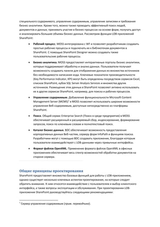 специального содержимого, управление содержимым, управление записями и требования
бизнес-аналитики. Кроме того, можно также проводить эффективный поиск людей,
документов и данных; принимать участие в бизнес-процессах на основе форм; получать доступ
и анализировать большие объемы бизнес-данных. Рассмотрим функции LOB-приложений
SharePoint:
            Рабочий процесс. MOSS интегрирована с WF и позволяет разработчикам создавать
             простые рабочие процессы и подключать их к библиотекам документов в
             SharePoint. С помощью SharePoint Designer можно создавать также
             пользовательские рабочие процессы.

            Бизнес-аналитика. MOSS предоставляет интерактивные порталы бизнес-аналитики,
             которые поддерживают обработку и анализ данных. Пользователи получают
             возможность создавать панели для отображения данных из множества источников
             без необходимости написания кода. Ключевые показатели производительности
             (Key Performance Indicator, KPI) могут быть определены посредством сервисов Excel,
             списков SharePoint, кубов SQL Server Analysis Services и множества других
             источников. Размещение этих данных в SharePoint позволяет активно использовать
             их в других сервисах SharePoint, например, для поиска и рабочих процессов.
            Управление содержимым. Добавление функциональности Microsoft Content
             Management Server (MCMS)1 в MOSS позволяет использовать широкие возможности
             управления Веб-содержимым, доступные непосредственно из платформы
             SharePoint.
            Поиск. Общий сервис Enterprise Search (Поиск в среде предприятия) в MOSS
             обеспечивает расширенный и расширяемый сбор, индексирование, формирование
             запросов, поиск по ключевым словам и полнотекстовый поиск.

            Каталог бизнес-данных. BDC обеспечивает возможность предоставления
             корпоративных данных Веб-частям, серверу форм InfoPath и функциям поиска.
             Разработчики могут с помощью BDC создавать приложения, благодаря которым
             пользователи взаимодействуют с LOB-данными через привычные интерфейсы.
            Формат файлов OpenXML. Применение формата файлов OpenXML в офисных
             приложениях обеспечивает весь спектр возможностей обработки документов на
             стороне сервера.



Общие принципы проектирования
SharePoint предоставляет множество базовых функций для работы с LOB-приложением,
однако существует несколько ключевых аспектов проектирования, на которые следует
обратить внимание. К ним относятся взаимодействие с пользователем и выбор клиентского
интерфейса, а также вопросы эксплуатации и обслуживания. При проектировании LOB-
приложения SharePoint руководствуйтесь следующими рекомендациями:


1
    Сервер управления содержимым (прим. переводчика).
 