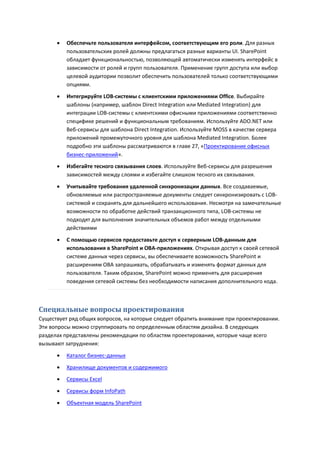    Обеспечьте пользователя интерфейсом, соответствующим его роли. Для разных
          пользовательских ролей должны предлагаться разные варианты UI. SharePoint
          обладает функциональностью, позволяющей автоматически изменять интерфейс в
          зависимости от ролей и групп пользователя. Применение групп доступа или выбор
          целевой аудитории позволит обеспечить пользователей только соответствующими
          опциями.
         Интегрируйте LOB-системы с клиентскими приложениями Office. Выбирайте
          шаблоны (например, шаблон Direct Integration или Mediated Integration) для
          интеграции LOB-системы с клиентскими офисными приложениями соответственно
          специфике решений и функциональным требованиям. Используйте ADO.NET или
          Веб-сервисы для шаблона Direct Integration. Используйте MOSS в качестве сервера
          приложений промежуточного уровня для шаблона Mediated Integration. Более
          подробно эти шаблоны рассматриваются в главе 27, «Проектирование офисных
          бизнес-приложений».
         Избегайте тесного связывания слоев. Используйте Веб-сервисы для разрешения
          зависимостей между слоями и избегайте слишком тесного их связывания.
         Учитывайте требования удаленной синхронизации данных. Все создаваемые,
          обновляемые или распространяемые документы следует синхронизировать с LOB-
          системой и сохранять для дальнейшего использования. Несмотря на замечательные
          возможности по обработке действий транзакционного типа, LOB-системы не
          подходят для выполнения значительных объемов работ между отдельными
          действиями
         С помощью сервисов предоставьте доступ к серверным LOB-данным для
          использования в SharePoint и OBA-приложениях. Открывая доступ к своей сетевой
          системе данных через сервисы, вы обеспечиваете возможность SharePoint и
          расширениям OBA запрашивать, обрабатывать и изменять формат данных для
          пользователя. Таким образом, SharePoint можно применять для расширения
          поведения сетевой системы без необходимости написания дополнительного кода.



Специальные вопросы проектирования
Существует ряд общих вопросов, на которые следует обратить внимание при проектировании.
Эти вопросы можно сгруппировать по определенным областям дизайна. В следующих
разделах представлены рекомендации по областям проектирования, которые чаще всего
вызывают затруднения:
         Каталог бизнес-данных

         Хранилище документов и содержимого
         Сервисы Excel
         Сервисы форм InfoPath
         Объектная модель SharePoint
 