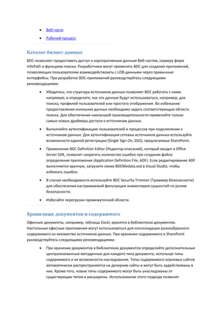    Веб-части

         Рабочий процесс


Каталог бизнес-данных
BDC позволяет предоставить доступ к корпоративным данным Веб-частям, серверу форм
InfoPath и функциям поиска. Разработчики могут применять BDC для создания приложений,
позволяющих пользователям взаимодействовать с LOB-данными через привычные
интерфейсы. При разработке BDC-приложений руководствуйтесь следующими
рекомендациями:

         Убедитесь, что структура источников данных позволяет BDC работать с ними
          напрямую, и определите, как эти данные будут использоваться, например, для
          поиска, профилей пользователей или простого отображения. Во избежание
          предоставления излишних данных необходимо задать соответствующую область
          поиска. Для обеспечения наилучшей производительности применяйте только
          самые новые драйверы доступа к источникам данных.

         Выполняйте аутентификацию пользователей и процессов при подключении к
          источникам данных. Для аутентификации сетевых источников данных используйте
          возможности единой регистрации (Single Sign On, SSO), предлагаемые SharePoint.
         Применение BDC Definition Editor (Редактор описаний), который входит в Office
          Server SDK, позволит сократить количество ошибок при создании файла
          определения приложения (Application Definition File, ADF). Если редактирование ADF
          выполняется вручную, загрузите схему BDCMedata.xsd в Visual Studio, чтобы
          избежать ошибок.

         В случае необходимости используйте BDC Security Trimmer (Триммер безопасности)
          для обеспечения настраиваемой фильтрации экземпляров сущностей по ролям
          безопасности.

         Избегайте перегрузки промежуточной области.


Хранилище документов и содержимого
Офисные документы, например, таблицы Excel, хранятся в библиотеках документов.
Настольные офисные приложения могут использоваться для консолидации разнообразного
содержимого из множества источников данных. При хранении содержимого в SharePoint
руководствуйтесь следующими рекомендациями:
         При хранении документов в библиотеках документов определяйте дополнительные
          централизованные метаданные для каждого типа документа, используя типы
          содержимого и их возможности наследования. Типы содержимого корневых сайтов
          автоматически распространяются на дочерние сайты и могут быть задействованы в
          них. Кроме того, новые типы содержимого могут быть унаследованы от
          существующих типов и расширены. Использование этого подхода позволит
 