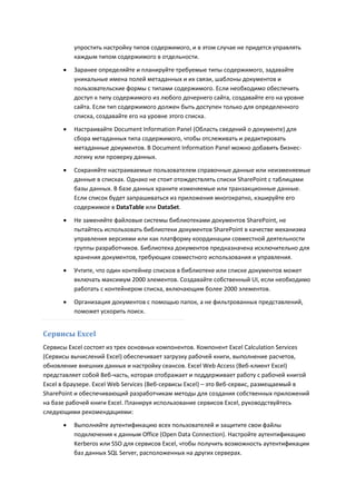 упростить настройку типов содержимого, и в этом случае не придется управлять
          каждым типом содержимого в отдельности.
         Заранее определяйте и планируйте требуемые типы содержимого, задавайте
          уникальные имена полей метаданных и их связи, шаблоны документов и
          пользовательские формы с типами содержимого. Если необходимо обеспечить
          доступ к типу содержимого из любого дочернего сайта, создавайте его на уровне
          сайта. Если тип содержимого должен быть доступен только для определенного
          списка, создавайте его на уровне этого списка.
         Настраивайте Document Information Panel (Область сведений о документе) для
          сбора метаданных типа содержимого, чтобы отслеживать и редактировать
          метаданные документов. В Document Information Panel можно добавить бизнес-
          логику или проверку данных.

         Сохраняйте настраиваемые пользователем справочные данные или неизменяемые
          данные в списках. Однако не стоит отождествлять списки SharePoint с таблицами
          базы данных. В базе данных храните изменяемые или транзакционные данные.
          Если список будет запрашиваться из приложения многократно, кэшируйте его
          содержимое в DataTable или DataSet.
         Не заменяйте файловые системы библиотеками документов SharePoint, не
          пытайтесь использовать библиотеки документов SharePoint в качестве механизма
          управления версиями или как платформу координации совместной деятельности
          группы разработчиков. Библиотека документов предназначена исключительно для
          хранения документов, требующих совместного использования и управления.
         Учтите, что один контейнер списков в библиотеке или списке документов может
          включать максимум 2000 элементов. Создавайте собственный UI, если необходимо
          работать с контейнером списка, включающим более 2000 элементов.
         Организация документов с помощью папок, а не фильтрованных представлений,
          поможет ускорить поиск.


Сервисы Excel
Сервисы Excel состоят из трех основных компонентов. Компонент Excel Calculation Services
(Сервисы вычислений Excel) обеспечивает загрузку рабочей книги, выполнение расчетов,
обновление внешних данных и настройку сеансов. Excel Web Access (Веб-клиент Excel)
представляет собой Веб-часть, которая отображает и поддерживает работу с рабочей книгой
Excel в браузере. Excel Web Services (Веб-сервисы Excel) – это Веб-сервис, размещаемый в
SharePoint и обеспечивающий разработчикам методы для создания собственных приложений
на базе рабочей книги Excel. Планируя использование сервисов Excel, руководствуйтесь
следующими рекомендациями:
         Выполняйте аутентификацию всех пользователей и защитите свои файлы
          подключения к данным Office (Open Data Connection). Настройте аутентификацию
          Kerberos или SSO для сервисов Excel, чтобы получить возможность аутентификации
          баз данных SQL Server, расположенных на других серверах.
 