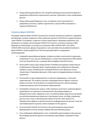    Перед публикацией рабочих книг настройте доверяемые расположения файлов и
          доверяемые библиотеки подключений к данным. Публикуйте только необходимые
          данные.

         Перед публикацией убедитесь в том, что рабочие книги Excel хранятся в
          доверяемых каталогах, а файлы подключения к данным Office загружены в
          надежные библиотеки.


Сервисы форм InfoPath
Благодаря сервисам форм InfoPath пользователи получают возможность работать с формами
для браузера, которые создаются на базе шаблонов, хранятся в SharePoint и предоставляются
через InfoPath. Если формы, созданные на базе совместимых с браузером шаблонов (.xsn),
развернуты на сервере, выполняющем InfoPath Form Services, их можно открывать в Веб-
браузере на компьютерах, на которых не установлен Office InfoPath 2007. Если Office
InfoPath 2007 установлен, формы открываются в нем. Для обеспечения работоспособности
форм InfoPath в сервисах форм (Form Services) руководствуйтесь следующими
рекомендациями:
         Создавайте единообразные формы, которые выглядят и выполняются одинаково,
          независимо от того, где они отображаются, в клиентском приложении Office (Word,
          Excel или PowerPoint) или с помощью Веб-интерфейса SharePoint Server.
         Используйте панель задач Design Checker в InfoPath для проверки совместимости
          отображаемых в браузере форм. Создавая формы для отображения в браузере,
          выберите опцию «Enable browser-compatible features only» (Включить только
          совместимые с браузером функции), чтобы скрыть неподдерживаемые элементы
          управления.
         Используйте не одно представление со скрытым содержимым, а несколько
          представлений. Это позволит улучшить производительность форм и сократить
          время их отклика. Не полагайтесь на мнимую безопасность, обеспечиваемую
          сокрытием данных при использовании представлений.
         Активируйте специальную защиту, чтобы сохранить целостность шаблонов форм и
          предотвратить их изменение пользователями. Выкладывая формы на
          общедоступные сайты, убедитесь в том, что шаблоны форм недоступны сценариям
          или автоматизированным процессам, в противном случае, они будут уязвимыми
          для атак типа «отказ в обслуживании» (Denial of Service, DoS). Кроме того,
          общедоступные формы не должны включать конфиденциальные данные, такие как
          аутентификационные данные, имена серверов или баз данных.

         Не используйте InfoPath Form Services при проектировании решений для
          формирования отчетов, которые требуют больших объемов данных.
         Если необходимо сформировать отчет, отправляйте данные формы в базу данных.
          Все конфиденциальные данные, поступающие через формы, сохраняйте в базе
          данных.
 