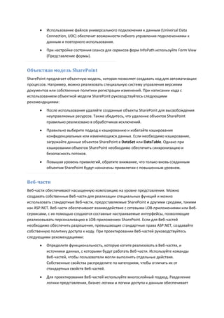    Использование файлов универсального подключения к данным (Universal Data
          Connection, UDC) обеспечит возможности гибкого управления подключениями к
          данным и повторного использования.

         При настройке состояния сеанса для сервисов форм InfoPath используйте Form View
          (Представление формы).


Объектная модель SharePoint
SharePoint предлагает объектную модель, которая позволяет создавать код для автоматизации
процессов. Например, можно реализовать специальную систему управления версиями
документов или собственные политики регистрации изменений. При написании кода с
использованием объектной модели SharePoint руководствуйтесь следующими
рекомендациями:

         После использования удаляйте созданные объекты SharePoint для высвобождения
          неуправляемых ресурсов. Также убедитесь, что удаление объектов SharePoint
          правильно реализовано в обработчиках исключений.

         Правильно выберите подход к кэшированию и избегайте кэширования
          конфиденциальных или изменяющихся данных. Если необходимо кэширование,
          загружайте данные объектов SharePoint в DataSet или DataTable. Однако при
          кэшировании объектов SharePoint необходимо обеспечить синхронизацию и
          безопасность потоков.
         Повышая уровень привилегий, обратите внимание, что только вновь созданным
          объектам SharePoint будут назначены привилегии с повышенным уровнем.


Веб-части
Веб-части обеспечивают насыщенную композицию на уровне представления. Можно
создавать собственные Веб-части для реализации специальных функций и можно
использовать стандартные Веб-части, предоставляемые SharePoint и другими средами, такими
как ASP.NET. Веб-части обеспечивают взаимодействие с сетевыми LOB-приложениями или Веб-
сервисами, с их помощью создаются составные настраиваемые интерфейсы, позволяющие
реализовывать персонализацию в LOB-приложениях SharePoint. Если для Веб-частей
необходимо обеспечить разрешения, превышающие стандартные права ASP.NET, создавайте
собственную политику доступа к коду. При проектировании Веб-частей руководствуйтесь
следующими рекомендациями:
         Определите функциональность, которую хотите реализовать в Веб-частях, и
          источники данных, с которыми будут работать Веб-части. Используйте команды
          Веб-частей, чтобы пользователи могли выполнять отдельные действия.
          Собственные свойства распределите по категориям, чтобы отличать их от
          стандартных свойств Веб-частей.

         Для проектирования Веб-частей используйте многослойный подход. Разделение
          логики представления, бизнес-логики и логики доступа к данным обеспечивает
 