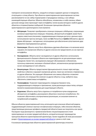 повторного использования объекты, каждый из которых содержит данные и поведение,
относящиеся к этому объекту. При объектно-ориентированном проектировании система
рассматривается не как набор подпрограмм и процедурных команд, а как наборы
взаимодействующих объектов. Объекты обособлены, независимы и слабо связаны; обмен
данными между ними происходит через интерфейсы путем вызова методов и свойств других
объектов и отправки/приема сообщений. Основными принципами объектно-
ориентированного архитектурного стиля являются:

      Абстракция. Позволяет преобразовать сложную операцию в обобщение, сохраняющее
       основные характеристики операции. Например, абстрактный интерфейс может быть
       широко известным описанием, поддерживающим операции доступа к данным через
       использование простых методов, таких как Get (Получить) и Update (Обновить). Другая
       форма абстракции – метаданные, используемые для обеспечения сопоставления двух
       форматов структурированных данных.

      Композиция. Объекты могут быть образованы другими объектами и по желанию могут
       скрывать эти внутренние объекты от других классов или предоставлять их как простые
       интерфейсы.
      Наследование. Объекты могут наследоваться от других объектов и использовать
       функциональность базового объекта или переопределять ее для реализации нового
       поведения. Более того, наследование упрощает обслуживание и обновление,
       поскольку изменения, вносимые в базовый объект, автоматически распространяются
       на все наследуемые от него объекты.
      Инкапсуляция. Объекты предоставляют функциональность только через методы,
       свойства и события и скрывают внутренние детали, такие как состояние и переменные,
       от других объектов. Это упрощает обновление или замену объектов и позволяет
       выполнять эти операции без влияния на другие объекты и код, требуется лишь
       обеспечить совместимые интерфейсы.
      Полиморфизм. Позволяет переопределять поведение базового типа,
       поддерживающего операции в приложении, путем реализации новых типов, которые
       являются взаимозаменяемыми для существующего объекта.
      Отделение. Объекты могут быть отделены от потребителя путем определения
       абстрактного интерфейса, реализуемого объектом и понятного потребителю. Это
       позволяет обеспечивать альтернативные реализации, не оказывая влияния на
       потребителей интерфейса.

Обычно объектно-ориентированный стиль используется для описания объектной модели,
поддерживающей сложные научные или финансовые операции, либо описания объектов,
представляющих реальные артефакты предметной области (такие как покупатель или заказ).
Последнее чаще реализуется с применением более специализированного стиля
проектирования на основе предметной области, который использует преимущества
принципов объектно-ориентированной архитектуры. Более подробно об этом рассказывает
раздел «Проектирование на основе предметной области» ранее в этой главе.
К основным преимуществам объектно-ориентированной архитектуры относятся:
 