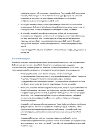 удобство и простоту обслуживания в дальнейшем. Проектируйте Веб-части таким
          образом, чтобы каждая из них выполняла только одну функцию, что улучшает
          возможности повторного использования. По возможности создавайте
          настраиваемые или конфигурируемые Веб-части.
         Реализуйте для Веб-частей соответствующие меры безопасности. Выполняйте
          развертывание Веб-частей в глобальный кэш сборок только в том случае, если нет
          необходимости в обеспечении безопасности отдельных пользователей.
         Используйте зоны Веб-частей для размещения Веб-частей, управляемых
          пользователями в процессе выполнения. В случае применения главной страницы
          ASP.NET, интегрируйте Web Part Manager (Диспетчер Веб-частей) в главные
          страницы, которые будут использоваться страницами Веб-частей. Избегайте
          определения атрибутов стилей непосредственно в элементах управления Веб-
          частей.

         Корректно удаляйте объекты SharePoint и неуправляемые ресурсы, создаваемые в
          Веб-частях.


Рабочий процесс
SharePoint позволяет разработчикам создавать простые рабочие процессы и подключать их к
библиотекам документов в SharePoint. Кроме того, есть возможность создавать
пользовательские рабочие процессы с помощью SharePoint Designer или Visual Studio. При
проектировании рабочих процессов руководствуйтесь следующими рекомендациями:

         Четко представляйте, какие бизнес-процессы или его части будут
          автоматизированы. Приступая к непосредственной реализации рабочих процессов
          убедитесь, что существующие бизнес-процессы верны и хорошо
          задокументированы. Проконсультируйтесь со специалистом предметной области
          или бизнес-аналитиком для анализа существующих бизнес-процессов.

         Правильно выберите технологию рабочих процессов, которая будет соответствовать
          бизнес-требованиям. Например, для реализации простых требований, таких как
          визирование документа, может быть достаточно стандартных рабочих процессов
          SharePoint. Если стандартные рабочие процессы не обеспечивают требуемой
          функциональности, создавайте собственные рабочие процессы с помощью
          SharePoint Designer.

         Создавайте собственные рабочие процессы в Visual Studio, если бизнес-требования
          требуют сложных рабочих процессов или интеграции с LOB-системами. Чтобы
          расширить возможности информационных работников, создавайте действия
          рабочего процесса, которые можно зарегистрировать с помощью SharePoint
          Designer.
         Создавая собственные рабочие процессы, правильно выбирайте их тип,
          соответственно реализуемому сценарию. Можно использовать последовательную
          модель и модель на основе состояний. Реализуйте расширенный инструментарий
          отладки в коде.
 