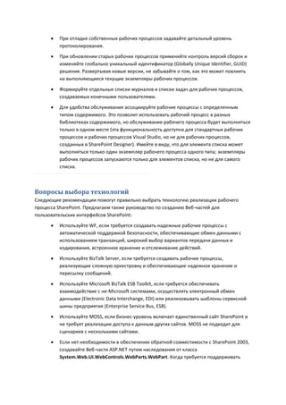    При отладке собственных рабочих процессов задавайте детальный уровень
          протоколирования.
         При обновлении старых рабочих процессов применяйте контроль версий сборок и
          изменяйте глобально уникальный идентификатор (Globally Unique Identifier, GUID)
          решения. Развертывая новые версии, не забывайте о том, как это может повлиять
          на выполняющиеся текущие экземпляры рабочих процессов.

         Формируйте отдельные списки журналов и списки задач для рабочих процессов,
          создаваемых конечными пользователями.

         Для удобства обслуживания ассоциируйте рабочие процессы с определенным
          типом содержимого. Это позволит использовать рабочий процесс в разных
          библиотеках содержимого, но обслуживание рабочего процесса будет выполняться
          только в одном месте (эта функциональность доступна для стандартных рабочих
          процессов и рабочих процессов Visual Studio, но не для рабочих процессов,
          созданных в SharePoint Designer). Имейте в виду, что для элемента списка может
          выполняться только один экземпляр рабочего процесса одного типа; экземпляры
          рабочих процессов запускаются только для элементов списка, но не для самого
          списка.



Вопросы выбора технологий
Следующие рекомендации помогут правильно выбрать технологию реализации рабочего
процесса SharePoint. Предлагаем также руководство по созданию Веб-частей для
пользовательских интерфейсов SharePoint:
         Используйте WF, если требуется создавать надежные рабочие процессы с
          автоматической поддержкой безопасности, обеспечивающие обмен данными с
          использованием транзакций, широкий выбор вариантов передачи данных и
          кодирования, встроенное хранение и отслеживание действий.

         Используйте BizTalk Server, если требуется создавать рабочие процессы,
          реализующие сложную оркестровку и обеспечивающие надежное хранение и
          пересылку сообщений.
         Используйте Microsoft BizTalk ESB Toolkit, если требуется обеспечивать
          взаимодействие с не-Microsoft системами, осуществлять электронный обмен
          данными (Electronic Data Interchange, EDI) или реализовывать шаблоны сервисной
          шины предприятия (Enterprise Service Bus, ESB).
         Используйте MOSS, если бизнес-уровень включает единственный сайт SharePoint и
          не требует реализации доступа к данным других сайтов. MOSS не подходит для
          сценариев с несколькими сайтами.
         Если нет необходимости в обеспечении обратной совместимости с SharePoint 2003,
          создавайте Веб-части ASP.NET путем наследования от класса
          System.Web.UI.WebControls.WebParts.WebPart. Когда требуется поддерживать
 